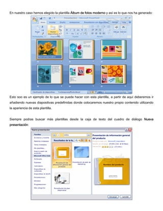En nuestro caso hemos elegido la plantilla Álbum de fotos moderno y así es lo que nos ha generado:
Esto soo es un ejemplo de lo que se puede hacer con esta plantilla, a partir de aquí deberemos ir
añadiendo nuevas diapositivas predefinidas donde colocaremos nuestro propio contenido utilizando
la apariencia de esta plantilla.
Siempre podras buscar más plantillas desde la caja de texto del cuadro de diálogo Nueva
presentación:
 