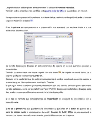 Las plantillas que descarges se almacenarán en la categoría Plantillas instaladas.
También podrás encontrar más plantillas en la página oficial de Office o buscándolas en Internet.
Para guardar una presentación podemos ir al Botón Office y seleccionar la opción Guardar o también
se puede hacer con el botón .
Si es la primera vez que guardamos la presentación nos aparecerá una ventana similar a la que
mostramos a continuación.
De la lista desplegable Guardar en seleccionaremos la carpeta en la cual queremos guardar la
presentación.
También podemos crear una nueva carpeta con este icono , la carpeta se creará dentro de la
carpeta que figure en el campo Guardar en.
Después en la casilla Nombre de archivo introduciremos el nombre con el cual queremos guardar la
prsentación y por último pulsaremos en el botón Guardar.
Si por algún motivo queremos guardar la presentación con otro formato para que pueda ser abierta
por otra aplicación, como por ejemplo PowerPoint 97-2003, desplegaremos la lista de Guardar como
tipo: y seleccionaremos el formato adecuado de la lista desplegable.
Si el tipo de formato que seleccionamos es Presentación se guardará la presentación con la
extensión pptx.
Si no es la primera vez que guardamos la presentación y pulsamos en el botón de guardar de la
barra de acceso rápido o seleccionamos la opción Guardar del Botón Office no nos aparecerá la
ventana que hemos mostrado anteriormente, guardará los cambios sin preguntar.
 