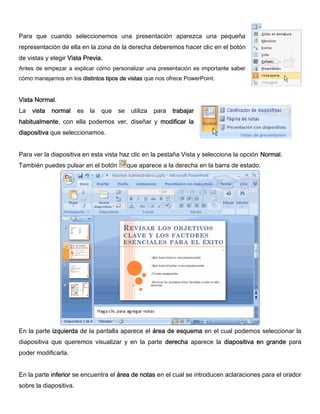 Para que cuando seleccionemos una presentación aparezca una pequeña
representación de ella en la zona de la derecha deberemos hacer clic en el botón
de vistas y elegir Vista Previa.
Antes de empezar a explicar cómo personalizar una presentación es importante saber
cómo manejarnos en los distintos tipos de vistas que nos ofrece PowerPoint.
Vista Normal.
La vista normal es la que se utiliza para trabajar
habitualmente, con ella podemos ver, diseñar y modificar la
diapositiva que seleccionamos.
Para ver la diapositiva en esta vista haz clic en la pestaña Vista y selecciona la opción Normal.
También puedes pulsar en el botón que aparece a la derecha en la barra de estado.
En la parte izquierda de la pantalla aparece el área de esquema en el cual podemos seleccionar la
diapositiva que queremos visualizar y en la parte derecha aparece la diapositiva en grande para
poder modificarla.
En la parte inferior se encuentra el área de notas en el cual se introducen aclaraciones para el orador
sobre la diapositiva.
 