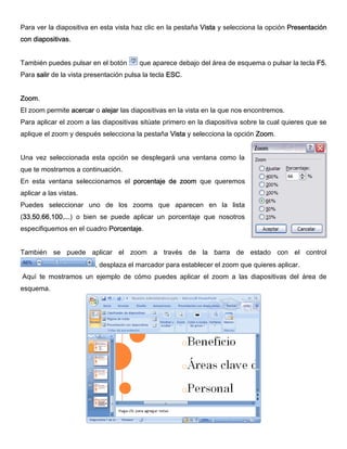 Para ver la diapositiva en esta vista haz clic en la pestaña Vista y selecciona la opción Presentación
con diapositivas.
También puedes pulsar en el botón que aparece debajo del área de esquema o pulsar la tecla F5.
Para salir de la vista presentación pulsa la tecla ESC.
Zoom.
El zoom permite acercar o alejar las diapositivas en la vista en la que nos encontremos.
Para aplicar el zoom a las diapositivas sitúate primero en la diapositiva sobre la cual quieres que se
aplique el zoom y después selecciona la pestaña Vista y selecciona la opción Zoom.
Una vez seleccionada esta opción se desplegará una ventana como la
que te mostramos a continuación.
En esta ventana seleccionamos el porcentaje de zoom que queremos
aplicar a las vistas.
Puedes seleccionar uno de los zooms que aparecen en la lista
(33,50,66,100,...) o bien se puede aplicar un porcentaje que nosotros
especifiquemos en el cuadro Porcentaje.
También se puede aplicar el zoom a través de la barra de estado con el control
, desplaza el marcador para establecer el zoom que quieres aplicar.
Aquí te mostramos un ejemplo de cómo puedes aplicar el zoom a las diapositivas del área de
esquema.
 