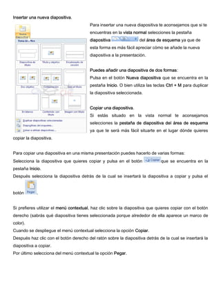 Insertar una nueva diapositiva.
Para insertar una nueva diapositiva te aconsejamos que si te
encuentras en la vista normal selecciones la pestaña
diapositiva del área de esquema ya que de
esta forma es más fácil apreciar cómo se añade la nueva
diapositiva a la presentación.
Puedes añadir una diapositiva de dos formas:
Pulsa en el botón Nueva diapositiva que se encuentra en la
pestaña Inicio. O bien utiliza las teclas Ctrl + M para duplicar
la diapositiva seleccionada.
Copiar una diapositiva.
Si estás situado en la vista normal te aconsejamos
selecciones la pestaña de diapositiva del área de esquema
ya que te será más fácil situarte en el lugar dónde quieres
copiar la diapositiva.
Para copiar una diapositiva en una misma presentación puedes hacerlo de varias formas:
Selecciona la diapositiva que quieres copiar y pulsa en el botón que se encuentra en la
pestaña Inicio.
Después selecciona la diapositiva detrás de la cual se insertará la diapositiva a copiar y pulsa el
botón .
Si prefieres utilizar el menú contextual, haz clic sobre la diapositiva que quieres copiar con el botón
derecho (sabrás qué diapositiva tienes seleccionada porque alrededor de ella aparece un marco de
color).
Cuando se despliegue el menú contextual selecciona la opción Copiar.
Después haz clic con el botón derecho del ratón sobre la diapositiva detrás de la cual se insertará la
diapositiva a copiar.
Por último selecciona del menú contextual la opción Pegar.
 