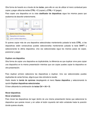 Otra forma de hacerlo es a través de las teclas, para ello en vez de utilizar el menú contextual para
copiar y pegar utiliza las teclas CTRL + C (copiar) y CTRL + V (pegar).
Para copiar una diapositiva en la vista clasificador de diapositivas sigue los mismos pasos que
acabamos de describir anteriormente.
Si quieres copiar más de una diapositiva selecciónalas manteniendo pulsada la tecla CTRL, si las
diapositivas están consecutivas puedes seleccionarlas manteniendo pulsada la tecla SHIFT y
seleccionando la última diapositiva. Una vez seleccionadas sigue los mismos pasos de copiar,
posicionar y pegar.
Duplicar una diapositiva.
Otra forma de copiar una diapositiva es duplicándola, la diferencia es que duplicar sirve para copiar
una diapositiva en la misma presentación mientras que con copiar puedes copiar la diapositiva en
otra presentación.
Para duplicar primero selecciona las diapositivas a duplicar. Una vez seleccionadas puedes
duplicarlas de varias formas, elige la que más cómoda te resulte:
Hazlo desde la banda de opciones desplegando el menú Nueva diapositiva y seleccionando la
opción Duplicar diapositivas seleccionadas.
O bien utilizando la combinación de teclas Ctrl + Alt + D.
Mover diapositivas.
Mover arrastrando.
Para mover las diapositivas de lugar dentro de una misma presentación tienes que seleccionar la
diapositiva que quieras mover y sin soltar el botón izquierdo del ratón arrástrala hasta la posición
donde quieres situarla.
 