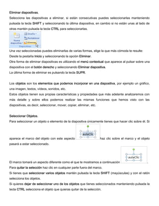 Eliminar diapositivas.
Selecciona las diapositivas a eliminar, si están consecutivas puedes seleccionarlas manteniendo
pulsada la tecla SHIFT y seleccionando la última diapositiva, en cambio si no están unas al lado de
otras mantén pulsada la tecla CTRL para seleccionarlas.
Una vez seleccionadas puedes eliminarlas de varias formas, elige la que más cómoda te resulte:
Desde la pestaña Inicio y seleccionando la opción Eliminar.
Otra forma de eliminar diapositivas es utilizando el menú contextual que aparece al pulsar sobre una
diapositiva con el botón derecho y seleccionando Eliminar diapositiva.
La última forma de eliminar es pulsando la tecla SUPR.
Los objetos son los elementos que podemos incorporar en una diapositiva, por ejemplo un gráfico,
una imagen, textos, vídeos, sonidos, etc.
Estos objetos tienen sus propias características y propiedades que más adelante analizaremos con
más detalle y sobre ellos podemos realizar las mismas funciones que hemos visto con las
diapositivas, es decir, seleccionar, mover, copiar, eliminar, etc.
Seleccionar Objetos.
Para seleccionar un objeto o elemento de la diapositiva únicamente tienes que hacer clic sobre él. Si
aparece el marco del objeto con este aspecto haz clic sobre el marco y el objeto
pasará a estar seleccionado.
El marco tomará un aspecto diferente como el que te mostramos a continuación .
Para quitar la selección haz clic en cualquier parte fuera del marco.
Si tienes que seleccionar varios objetos mantén pulsada la tecla SHIFT (mayúsculas) y con el ratón
selecciona los objetos.
Si quieres dejar de seleccionar uno de los objetos que tienes seleccionados manteniendo pulsada la
tecla CTRL selecciona el objeto que quieras quitar de la selección.
 
