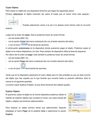 Copiar Objetos.
Para copiar un objeto de una diapositiva tenemos que seguir los siguientes pasos:
Primero seleccionar el objeto haciendo clic sobre él hasta que el marco tome este aspecto :
. Puedes seleccionar varios a la vez si lo deseas como hemos visto en el punto
anterior.
Luego dar la orden de copiar. Esto lo podemos hacer de varias formas:
- con las teclas (Ctrl + C),
- con la opción Copiar del menú contextual (clic con el botón derecho del ratón),
- o con el icono de la banda de opciones.
A continuación posicionarse en la diapositiva donde queremos pegar el objeto. Podemos copiar el
objeto en la misma diapositiva o en otra. Para cambiar de diapositiva utiliza el área de esquema.
Por último dar la orden de pegar. Esto también lo podemos hacer de varias formas:
- con las teclas (Ctrl + V),
- con la opción Pegar del menú contextual (clic con el botón derecho del ratón),
- o con el icono de la banda de opciones.
Verás que en la diapositiva aparecerá el nuevo objeto pero lo más probable es que se sitúe encima
del objeto que has copiado por lo que tendrás que moverlo hasta su posición definitiva. Esto lo
vemos en el siguiente apartado.
La acción copiar duplica el objeto, ya que ahora tenemos dos objetos iguales.
Duplicar Objetos.
Si queremos copiar el objeto en la misma diapositiva podemos utilizar el
método de duplicar objetos que consiste en hacer una copia exacta del
objeto u objetos que tenemos seleccionado/s.
Para duplicar un objeto primero tienes que seleccionarlo, después
desplegar el menú Pegar de la pestaña Inicio y seleccionar la opción
Duplicar.
 