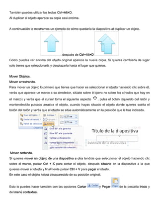 También puedes utilizar las teclas Ctrl+Alt+D.
Al duplicar el objeto aparece su copia casi encima.
A continuación te mostramos un ejemplo de cómo quedaría la diapositiva al duplicar un objeto.
después de Ctrl+Alt+D
Como puedes ver encima del objeto original aparece la nueva copia. Si quieres cambiarla de lugar
solo tienes que seleccionarla y desplazarla hasta el lugar que quieras.
Mover Objetos.
Mover arrastrando.
Para mover un objeto lo primero que tienes que hacer es seleccionar el objeto haciendo clic sobre él,
verás que aparece un marco a su alrededor, sitúate sobre él (pero no sobre los círculos que hay en
el marco) y verás que el cursor toma el siguiente aspecto , pulsa el botón izquierdo del ratón y
manteniéndolo pulsado arrastra el objeto, cuando hayas situado el objeto donde quieres suelta el
botón del ratón y verás que el objeto se sitúa automáticamente en la posición que le has indicado.
Mover cortando.
Si quieres mover un objeto de una diapositiva a otra tendrás que seleccionar el objeto haciendo clic
sobre el marco, pulsar Ctrl + X para cortar el objeto, después situarte en la diapositiva a la que
quieres mover el objeto y finalmente pulsar Ctrl + V para pegar el objeto.
En este caso el objeto habrá desaparecido de su posición original.
Esto lo puedes hacer también con las opciones Cortar y Pegar de la pestaña Inicio y
del menú contextual.
 