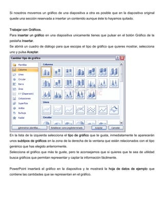 Si nosotros movemos un gráfico de una diapositiva a otra es posible que en la diapositiva original
quede una sección reservada a insertar un contenido aunque éste lo hayamos quitado.
Trabajar con Gráficos.
Para insertar un gráfico en una diapositiva unicamente tienes que pulsar en el botón Gráfico de la
pestaña Insertar.
Se abrirá un cuadro de diálogo para que escojas el tipo de gráfico que quieres mostrar, selecciona
uno y pulsa Aceptar.
En la lista de la izquierda selecciona el tipo de gráfico que te gusta, inmediatamente te aparecerán
unos subtipos de gráficos en la zona de la derecha de la ventana que están relacionados con el tipo
genérico que has elegido anteriormente.
Selecciona el gráfico que más te guste, pero te aconsejamos que si quieres que te sea de utilidad
busca gráficos que permitan representar y captar la información fácilmente.
PowerPoint insertará el gráfico en la diapositiva y te mostrará la hoja de datos de ejemplo que
contiene las cantidades que se representan en el gráfico.
 