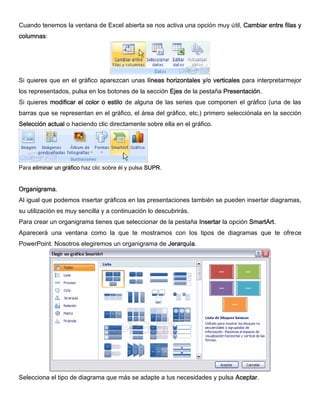 Cuando tenemos la ventana de Excel abierta se nos activa una opción muy útil, Cambiar entre filas y
columnas:
Si quieres que en el gráfico aparezcan unas líneas horizontales y/o verticales para interpretarmejor
los representados, pulsa en los botones de la sección Ejes de la pestaña Presentación.
Si quieres modificar el color o estilo de alguna de las series que componen el gráfico (una de las
barras que se representan en el gráfico, el área del gráfico, etc.) primero selecciónala en la sección
Selección actual o haciendo clic directamente sobre ella en el gráfico.
Para eliminar un gráfico haz clic sobre él y pulsa SUPR.
Organigrama.
Al igual que podemos insertar gráficos en las presentaciones también se pueden insertar diagramas,
su utilización es muy sencilla y a continuación lo descubrirás.
Para crear un organigrama tienes que seleccionar de la pestaña Insertar la opción SmartArt.
Aparecerá una ventana como la que te mostramos con los tipos de diagramas que te ofrece
PowerPoint. Nosotros elegiremos un organigrama de Jerarquía.
Selecciona el tipo de diagrama que más se adapte a tus necesidades y pulsa Aceptar.
 
