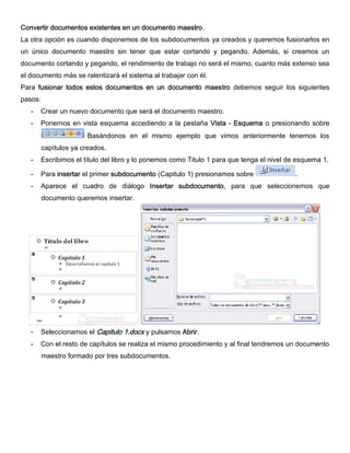 Convertir documentos existentes en un documento maestro.
La otra opción es cuando disponemos de los subdocumentos ya creados y queremos fusionarlos en
un único documento maestro sin tener que estar cortando y pegando. Además, si creamos un
documento cortando y pegando, el rendimiento de trabajo no será el mismo, cuanto más extenso sea
el documento más se ralentizará el sistema al trabajar con él.
Para fusionar todos estos documentos en un documento maestro debemos seguir los siguientes
pasos:
- Crear un nuevo documento que será el documento maestro.
- Ponernos en vista esquema accediendo a la pestaña Vista - Esquema o presionando sobre
Basándonos en el mismo ejemplo que vimos anteriormente tenemos los
capítulos ya creados.
- Escribimos el título del libro y lo ponemos como Titulo 1 para que tenga el nivel de esquema 1.
- Para insertar el primer subdocumento (Capitulo 1) presionamos sobre .
- Aparece el cuadro de diálogo Insertar subdocumento, para que seleccionemos que
documento queremos insertar.
- Seleccionamos el Capitulo 1.docx y pulsamos Abrir.
- Con el resto de capítulos se realiza el mismo procedimiento y al final tendremos un documento
maestro formado por tres subdocumentos.
 