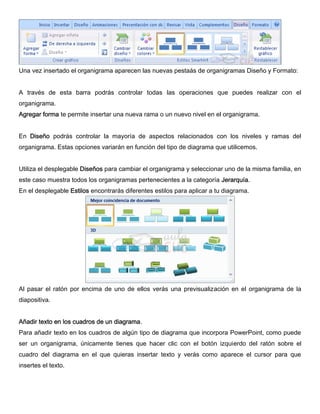 Una vez insertado el organigrama aparecen las nuevas pestaás de organigramas Diseño y Formato:
A través de esta barra podrás controlar todas las operaciones que puedes realizar con el
organigrama.
Agregar forma te permite insertar una nueva rama o un nuevo nivel en el organigrama.
En Diseño podrás controlar la mayoría de aspectos relacionados con los niveles y ramas del
organigrama. Estas opciones variarán en función del tipo de diagrama que utilicemos.
Utiliza el desplegable Diseños para cambiar el organigrama y seleccionar uno de la misma familia, en
este caso muestra todos los organigramas pertenecientes a la categoría Jerarquía.
En el desplegable Estilos encontrarás diferentes estilos para aplicar a tu diagrama.
Al pasar el ratón por encima de uno de ellos verás una previsualización en el organigrama de la
diapositiva.
Añadir texto en los cuadros de un diagrama.
Para añadir texto en los cuadros de algún tipo de diagrama que incorpora PowerPoint, como puede
ser un organigrama, únicamente tienes que hacer clic con el botón izquierdo del ratón sobre el
cuadro del diagrama en el que quieras insertar texto y verás como aparece el cursor para que
insertes el texto.
 