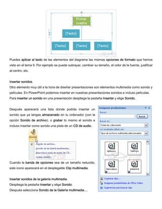 Puedes aplicar al texto de las elementos del diagrama las mismas opciones de formato que hemos
visto en el tema 9. Por ejemplo se puede subrayar, cambiar su tamaño, el color de la fuente, justificar
al centro, etc.
Insertar sonidos.
Otro elemento muy útil a la hora de diseñar presentaciones son elementos multimedia como sonido y
películas. En PowerPoint podemos insertar en nuestras presentaciones sonidos e incluso películas.
Para insertar un sonido en una presentación despliega la pestaña Insertar y elige Sonido.
Después aparecerá una lista donde podrás insertar un
sonido que ya tengas almacenado en tu ordenador (con la
opción Sonido de archivo), o grabar tú mismo el sonido e
incluso insertar como sonido una pista de un CD de audio.
Cuando la banda de opciones sea de un tamaño reducido,
este icono aparecerá en el desplegable Clip multimedia.
Insertar sonidos de la galería multimedia.
Despliega la pestaña Insertar y elige Sonido.
Después selecciona Sonido de la Galería multimedia....
 