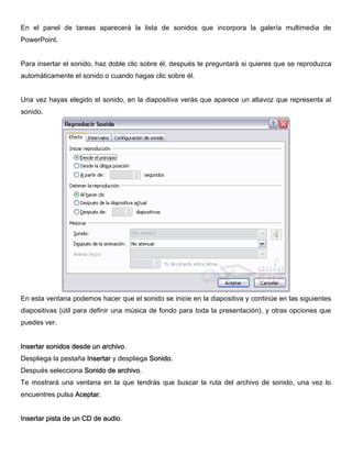 En el panel de tareas aparecerá la lista de sonidos que incorpora la galería multimedia de
PowerPoint.
Para insertar el sonido, haz doble clic sobre él, después te preguntará si quieres que se reproduzca
automáticamente el sonido o cuando hagas clic sobre él.
Una vez hayas elegido el sonido, en la diapositiva verás que aparece un altavoz que representa al
sonido.
En esta ventana podemos hacer que el sonido se inicie en la diapositiva y continúe en las siguientes
diapositivas (útil para definir una música de fondo para toda la presentación), y otras opciones que
puedes ver.
Insertar sonidos desde un archivo.
Despliega la pestaña Insertar y despliega Sonido.
Después selecciona Sonido de archivo.
Te mostrará una ventana en la que tendrás que buscar la ruta del archivo de sonido, una vez lo
encuentres pulsa Aceptar.
Insertar pista de un CD de audio.
 