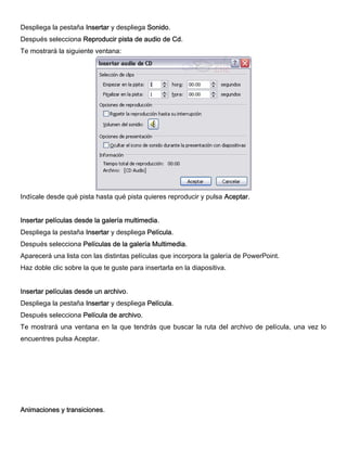 Despliega la pestaña Insertar y despliega Sonido.
Después selecciona Reproducir pista de audio de Cd.
Te mostrará la siguiente ventana:
Indícale desde qué pista hasta qué pista quieres reproducir y pulsa Aceptar.
Insertar películas desde la galería multimedia.
Despliega la pestaña Insertar y despliega Película.
Después selecciona Películas de la galería Multimedia.
Aparecerá una lista con las distintas películas que incorpora la galería de PowerPoint.
Haz doble clic sobre la que te guste para insertarla en la diapositiva.
Insertar películas desde un archivo.
Despliega la pestaña Insertar y despliega Película.
Después selecciona Película de archivo.
Te mostrará una ventana en la que tendrás que buscar la ruta del archivo de película, una vez lo
encuentres pulsa Aceptar.
Animaciones y transiciones.
 