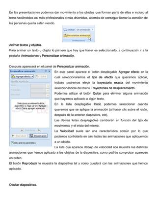 En las presentaciones podemos dar movimiento a los objetos que forman parte de ellas e incluso al
texto haciéndolas así más profesionales o más divertidas, además de conseguir llamar la atención de
las personas que la están viendo.
Animar textos y objetos.
Para animar un texto u objeto lo primero que hay que hacer es seleccionarlo, a continuación ir a la
pestaña Animaciones y Personalizar animación.
Después aparecerá en el panel de Personalizar animación.
En este panel aparece el botón desplegable Agregar efecto en la
cual seleccionaremos el tipo de efecto que queramos aplicar,
incluso podremos elegir la trayectoria exacta del movimiento
seleccionándola del menú Trayectorias de desplazamiento.
Podemos utilizar el botón Quitar para eliminar alguna animación
que hayamos aplicado a algún texto.
En la lista desplegable Inicio podemos seleccionar cuándo
queremos que se aplique la animación (al hacer clic sobre el ratón,
después de la anterior diapositiva, etc).
Las demás listas desplegables cambiarán en función del tipo de
movimiento y el inicio del mismo.
La Velocidad suele ser una característica común por lo que
podemos controlarla en casi todas las animaciones que apliquemos
a un objeto.
La lista que aparece debajo de velocidad nos muestra las distintas
animaciones que hemos aplicado a los objetos de la diapositiva, como podrás comprobar aparecen
en orden.
El botón Reproducir te muestra la diapositiva tal y como quedará con las animaciones que hemos
aplicado.
Ocultar diapositivas.
 