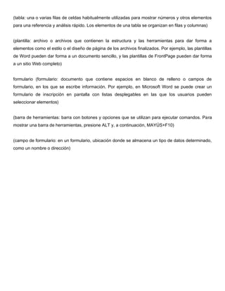 (tabla: una o varias filas de celdas habitualmente utilizadas para mostrar números y otros elementos
para una referencia y análisis rápido. Los elementos de una tabla se organizan en filas y columnas)
(plantilla: archivo o archivos que contienen la estructura y las herramientas para dar forma a
elementos como el estilo o el diseño de página de los archivos finalizados. Por ejemplo, las plantillas
de Word pueden dar forma a un documento sencillo, y las plantillas de FrontPage pueden dar forma
a un sitio Web completo)
formulario (formulario: documento que contiene espacios en blanco de relleno o campos de
formulario, en los que se escribe información. Por ejemplo, en Microsoft Word se puede crear un
formulario de inscripción en pantalla con listas desplegables en las que los usuarios pueden
seleccionar elementos)
(barra de herramientas: barra con botones y opciones que se utilizan para ejecutar comandos. Para
mostrar una barra de herramientas, presione ALT y, a continuación, MAYÚS+F10)
(campo de formulario: en un formulario, ubicación donde se almacena un tipo de datos determinado,
como un nombre o dirección)
 