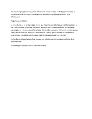 Nos instalan programas que juntan información sobre nuestro perfil de consumidores y
buscan interpelarnos antes que nada como posibles compradores de bienes o de
información.
Preguntas por el como
Lo importante no es la tecnología sino lo que hagamos con ella, lo que enseñamos sobre su
uso y posibilidades y también sus límites, es importante una introducción de las nuevas
tecnologías en y como material en el aula. No se debe considerar el internet como una gran
fuente de información, deberían sumarse otros saberes, pero también es fundamental
hacerle lugar a otros conocimientos y experiencias que circulan en internet.
“es fundamental que la escuela proponga una relación con las nuevas tecnologías de la
comunicación “
Realizado por: Márquez Marilú- Lazzarini Jessica
 