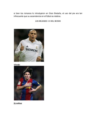 si bien los romanos lo introdujeron en Gran Bretaña, el uso del pie era tan
infrecuente que su ascendencia en el fútbol es relativa.
Los mejores 10 del mundo
1.Ronaldo
2.LionelMessi
 