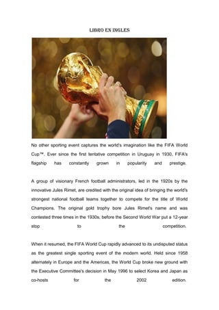Libro en ingles
No other sporting event captures the world's imagination like the FIFA World
Cup™. Ever since the first tentative competition in Uruguay in 1930, FIFA's
flagship has constantly grown in popularity and prestige.
A group of visionary French football administrators, led in the 1920s by the
innovative Jules Rimet, are credited with the original idea of bringing the world's
strongest national football teams together to compete for the title of World
Champions. The original gold trophy bore Jules Rimet's name and was
contested three times in the 1930s, before the Second World War put a 12-year
stop to the competition.
When it resumed, the FIFA World Cup rapidly advanced to its undisputed status
as the greatest single sporting event of the modern world. Held since 1958
alternately in Europe and the Americas, the World Cup broke new ground with
the Executive Committee's decision in May 1996 to select Korea and Japan as
co-hosts for the 2002 edition.
 
