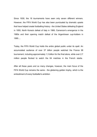 Since 1930, the 16 tournaments have seen only seven different winners.
However, the FIFA World Cup has also been punctuated by dramatic upsets
that have helped create footballing history - the United States defeating England
in 1950, North Korea's defeat of Italy in 1966, Cameroon's emergence in the
1980s and their opening match defeat of the Argentinean cup-holders in
1990....
Today, the FIFA World Cup holds the entire global public under its spell. An
accumulated audience of over 37 billion people watched the France 98
tournament, including approximately 1.3 billion for the final alone, while over 2.7
million people flocked to watch the 64 matches in the French stadia.
After all these years and so many changes, however, the main focus of the
FIFA World Cup remains the same - the glistening golden trophy, which is the
embodiment of every footballer's ambition
 