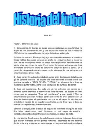 Reglas.
Regla 1.- El terreno de juego
1.- Dimensiones. El Campo de juego será un rectángulo de una longitud no
mayor de 35m. ni menor de 30m. y una anchura no mayor de 25m.ni menor de
20.En todos los casos el terreno de juego deberá ser rectangular
2.- Modo de marcarlo. El campo de juego será marcado deacuerdo al plano con
líneas visibles, las cuales serán de un ancho no , mayor de 8cm ni menor de
5cm. de las lince que lo limitan las líneas mas largas serán llamadas lince de
banda y las mas cortas de meta. En el centro del campo se trazara una línea
medianera a través del ancho del campo del campo de banda a banda. En el
centro del campo será marcado con un punto, alrededor del cual se trazara una
circunferencia de 2m de radio.
3. - Área penal. En cada extremidad del campo a 8m de distancia de la línea de
gol en paralela con esta , se trazara una línea de banda a banda con la cual
quedara formada el “AREA DE GOL Y PENAL”, en el centro de la línea se
marcara un punto visible , dicha señal es el punto del puntapié del penal.
4.- Área del guardameta. En cada uno de los extremos del campo se y
tomando como referencia el centro de la línea de meta , se trazará un semi-
circulo que se denomina “Área del guardameta” y que tendrá 2.50m de
circunferencia que serán medidas dentro del centro del arco. Esta línea es un
área de defensa para el guardameta, así que en el saque de esquina esta
prohibido el ingreso de los jugadores contrarios a esta área y por lo tanto se
prohíbe un saque de esquina dentro de ella
Sanción: Si al ejecutarse el saque de esquina se incurriera en alguna de estas
dos faltas mencionadas ,será declarado un mal saque de esquina ,
concediéndose al bando contrario del que lo saco, un saque de meta.
5.- Los Marcos. En el centro de cada línea de meta se colocaran los marcos,
que estarán formados por dos postes verticales , separados de una distancia
de 3m entre si y unidos en su extremos por un larguero horizontal cuyo borde
 