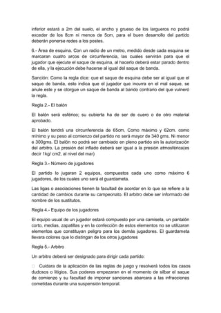 inferior estará a 2m del suelo, el ancho y grueso de los largueros no podrá
exceder de los 8cm ni menos de 5cm, para el buen desarrollo del partido
deberán ponerse redes a los postes.
6.- Área de esquina. Con un radio de un metro, medido desde cada esquina se
marcaran cuatro arcos de circunferencia, las cuales servirán para que el
jugador que ejecute el saque de esquina, al hacerlo deberá estar parado dentro
de ella, y la ejecución debe hacerse al igual del saque de banda.
Sanción: Como la regla dice: que el saque de esquina debe ser al igual que el
saque de banda, esto indica que el jugador que incurra en el mal saque, se
anule este y se otorgue un saque de banda al bando contrario del que vulneró
la regla.
Regla 2.- El balón
El balón será esférico; su cubierta ha de ser de cuero o de otro material
aprobado.
El balón tendrá una circunferencia de 65cm. Como máximo y 62cm. como
mínimo y su peso al comienzo del partido no será mayor de 340 gms. Ni menor
e 300gms. El balón no podrá ser cambiado en pleno partido sin la autorización
del arbitro. La presión del inflado deberá ser igual a la presión atmosférica(es
decir 1kg/ cm2, al nivel del mar)
Regla 3.- Número de jugadores
El partido lo jugaran 2 equipos, compuestos cada uno como máximo 6
jugadores, de los cuales uno será el guardameta.
Las ligas o asociaciones tienen la facultad de acordar en lo que se refiere a la
cantidad de cambios durante su campeonato. El arbitro debe ser informado del
nombre de los sustitutos.
Regla 4.- Equipo de los jugadores
El equipo usual de un jugador estará compuesto por una camiseta, un pantalón
corto, medias, zapatillas y en la confección de estos elementos no se utilizaran
elementos que constituyan peligro para los demás jugadores. El guardameta
llevara colores que lo distingan de los otros jugadores
Regla 5.- Arbitro
Un arbitro deberá ser designado para dirigir cada partido:
 Cuidara de la aplicación de las reglas de juego y resolverá todos los casos
dudosos o litigios. Sus poderes empezaran en el momento de silbar el saque
de comienzo y su facultad de imponer sanciones abarcara a las infracciones
cometidas durante una suspensión temporal.
 