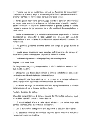  Tomara nota de las incidencias, ejercerá las funciones de cronometrar y
cuidar de que el partido tenga la duración reglamentaria o convenida añadiendo
el tiempo perdido por incidencias o por cualquier otras causas
 tendrá poder discrecional para el juego cuando se cometan infracciones a
las reglas, para suspender e interrumpir definitivamente el partido cuando lo
estime necesario o suspender definitivamente el partido cuando lo estime
necesario a causa de los elementos de la intervención de los espectadores u
otras causas
 Desde el momento en que penetre en el campo de juego tendrá la facultad
discrecional de amonestar a todo jugador que proceda con conducta
inconveniente a esta pudiendo impedirle tomar parte en el partido en caso de
reincidencia.
 No permitirá personas extrañas dentro del campo de juego durante el
encuentro
 tendrá poder discrecional para expulsar definitivamente del campo sin
advertencia previa a todo jugador culpable de conducta violenta.
 Dará la señal para reanudar el juego después de toda parada
Regla 6.- Jueces de línea
Se designara un segundo juez que tendrán la misión de indicar, a reserva de lo
que decida él arbitro:
 El segundo juez deberá colaborar con el primero en todo lo que sea posible
debiendo advertirle este todas las reglas del juego.
 El segundo juez debe colaborar con el primero en la revisión del campo,
balón, equipo de los jugadores e identificación de los mismos.
 La forma de dirigir un encuentro de fulbito será paralelamente o sea que
cada juez correrá por la línea de banda de fondo.
Regla 7.- Duración del partido
El partido comprenderá de 2 tiempos iguales de 20 minutos cada uno, salvo
acuerdo en contrario, quedando entendido que:
 El arbitro deberá añadir a cada partido el tiempo que estime haya sido
perdido a consecuencia d accidentes o incidentes.
 Que la duración de cada periodo a fin de permitir la ejecución de un penal.
 El descanso entre los dos tiempos no podrá ser de más de 5 minutos a
menos que lo autorice el arbitro.
 