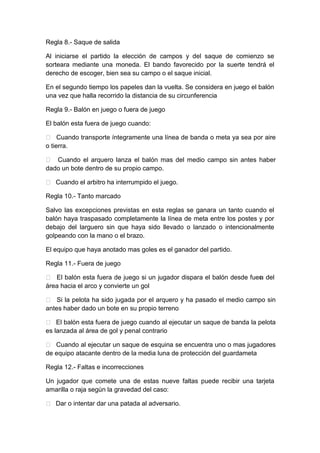 Regla 8.- Saque de salida
Al iniciarse el partido la elección de campos y del saque de comienzo se
sorteara mediante una moneda. El bando favorecido por la suerte tendrá el
derecho de escoger, bien sea su campo o el saque inicial.
En el segundo tiempo los papeles dan la vuelta. Se considera en juego el balón
una vez que halla recorrido la distancia de su circunferencia
Regla 9.- Balón en juego o fuera de juego
El balón esta fuera de juego cuando:
 Cuando transporte íntegramente una línea de banda o meta ya sea por aire
o tierra.
 Cuando el arquero lanza el balón mas del medio campo sin antes haber
dado un bote dentro de su propio campo.
 Cuando el arbitro ha interrumpido el juego.
Regla 10.- Tanto marcado
Salvo las excepciones previstas en esta reglas se ganara un tanto cuando el
balón haya traspasado completamente la línea de meta entre los postes y por
debajo del larguero sin que haya sido llevado o lanzado o intencionalmente
golpeando con la mano o el brazo.
El equipo que haya anotado mas goles es el ganador del partido.
Regla 11.- Fuera de juego
 El balón esta fuera de juego si un jugador dispara el balón desde fuera del
área hacia el arco y convierte un gol
 Si la pelota ha sido jugada por el arquero y ha pasado el medio campo sin
antes haber dado un bote en su propio terreno
 El balón esta fuera de juego cuando al ejecutar un saque de banda la pelota
es lanzada al área de gol y penal contrario
 Cuando al ejecutar un saque de esquina se encuentra uno o mas jugadores
de equipo atacante dentro de la media luna de protección del guardameta
Regla 12.- Faltas e incorrecciones
Un jugador que comete una de estas nueve faltas puede recibir una tarjeta
amarilla o raja según la gravedad del caso:
 Dar o intentar dar una patada al adversario.
 