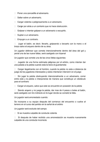  Poner una zancadilla al adversario.
 Saltar sobre un adversario.
 Cargar violenta o peligrosamente a un adversario.
 Cargar por atrás a un contrario que no hace obstrucción.
 Golpear o intentar golpear a un adversario o escupirlo.
 Sujetar a un adversario.
 Empujar a un contrario.
 Jugar el balón, es decir, llevarlo, golpeando o lanzarlo con la mano o el
brazo salvo el arquero dentro de su área.
Un jugador defensor que cometa intencionalmente dentro del área del gol y
penal una de las nueve faltas, será castigado con tripenal
Un jugador que comete una de las cinco faltas siguientes:
 Jugador de una forma estimada peligrosa por el arbitro, como intentar dar
una patada a la pelota cuando esta la tiene el guardameta
 Cargar ilegalmente con el hombro, cuando la pelota no esta a distancia de
juego de los jugadores interesados y estos intentaran intervenir en el juego
 Sin jugar la pelota obstruyendo intencionalmente a un adversario, correr
entre este y la pelota o interponerse de manera que constituya un obstáculo
para el contrario
 Cargar al arquero, salve que este se encuentre en posesión de la pelota
 Siendo arquero y no juega la pelota, dar mas de 4 pasos o botes al balón,
será castigado con tiro indirecto en le lugar donde se cometió la falta.
Un jugador será amonestado cuando:
Se incorpora a su equipo después del comienzo del encuentro o vuelve al
terreno en el curso del partido sin la señal de el arbitro
Un jugador será excluido del campo:
 Si se muestra culpable de conducta violenta
 Si después de haber recibido una amonestación se muestra nuevamente
culpable de una conducta incorrecta
 