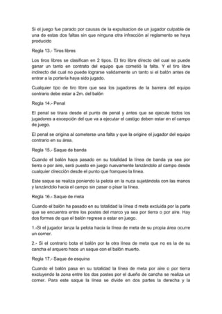 Si el juego fue parado por causas de la expulsacion de un jugador culpable de
una de estas dos faltas sin que ninguna otra infracción al reglamento se haya
producido
Regla 13.- Tiros libres
Los tiros libres se clasifican en 2 tipos. El tiro libre directo del cual se puede
ganar un tanto en contrato del equipo que cometió la falta. Y el tiro libre
indirecto del cual no puede lograrse validamente un tanto si el balón antes de
entrar a la portería haya sido jugado.
Cualquier tipo de tiro libre que sea los jugadores de la barrera del equipo
contrario debe estar a 2m. del balón
Regla 14.- Penal
El penal se tirara desde el punto de penal y antes que se ejecute todos los
jugadores a excepción del que va a ejecutar el castigo deben estar en el campo
de juego.
El penal se origina al cometerse una falta y que la origine el jugador del equipo
contrario en su área.
Regla 15.- Saque de banda
Cuando el balón haya pasado en su totalidad la línea de banda ya sea por
tierra o por aire, será puesto en juego nuevamente lanzándolo al campo desde
cualquier dirección desde el punto que franqueo la línea.
Este saque se realiza poniendo la pelota en la nuca sujetándola con las manos
y lanzándolo hacia el campo sin pasar o pisar la línea.
Regla 16.- Saque de meta
Cuando el balón ha pasado en su totalidad la línea d meta excluida por la parte
que se encuentra entre los postes del marco ya sea por tierra o por aire. Hay
dos formas de que el balón regrese a estar en juego.
1.-Si el jugador lanza la pelota hacia la línea de meta de su propia área ocurre
un corner.
2.- Si el contrario bota el balón por la otra línea de meta que no es la de su
cancha el arquero hace un saque con el balón muerto.
Regla 17.- Saque de esquina
Cuando el balón pasa en su totalidad la línea de meta por aire o por tierra
excluyendo la zona entre los dos postes por el dueño de cancha se realiza un
corner. Para este saque la línea se divide en dos partes la derecha y la
 