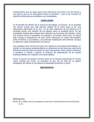 medicamentos que se utiliza para curar infecciones así mismo con los licores y
con todo lo que se ha descubierto hasta el momento. Y que el ser humano ha
sabido transformarlo para satisfacer sus necesidades
CONCLUSIÓN
La Al estudiar los efectos de la ciencia la tecnología y la técnica en la sociedad
nos damos cuenta que está siempre estarán de la mano pues al ser una
descubierta dependerá de la otra no se trata solamente de los efectos en la
sociedad actual, sino también de los efectos sobre la sociedad futura. En las
sociedades tradicionales estaban bien definidas las funciones del individuo, había
una armonía entre la naturaleza, la sociedad y el hombre. Ahora bien, la ciencia
trajo consigo la desaparición de este marco tradicional, la ruptura del equilibrio
entre el hombre y la sociedad y una profunda modificación del ambiente. Aunque
no debemos culpar directamente a la ciencia.
Los progresos de la ciencia han sido muy rápidos en los países desarrollados; en
cambio, en los países subdesarrollados su adquisición es tan lenta que cada día la
diferencia entre dos tipos de países se hace más grande. Dicho retraso contribuye
a mantener e incluso a agravar la situación de dependencia de los países
subdesarrollados con respecto a los desarrollados.
Como la ciencia ha pasado a formar parte de las fuerzas productivas en mucho
mayor medida que nunca, se considera ya que hoy se trata de un agente
estratégico del cambio en los planes de desarrollo económico y social.
BIBLIOGRAFIA
Revista Iberoamericana de Educación
Número 18 - Ciencia, Tecnología y Sociedad ante la Educación Revista
Iberoamericana de Educación
Número 18 - Ciencia, Tecnología y Sociedad ante la Educación Revista
Iberoamericana de Educación
Número 18 - Ciencia, Tecnología y Sociedad ante la Educación (Benítez,
2007)
Bibliografía
Benítez, M. d. (2007). ciencia y tecnologia en la educacion. Revista Iberoamericana de Educación,
17-19.
 