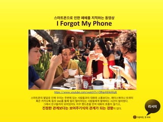 스마트폰으로 인한 폐혜를 지적하는 동영상	
 
I	
 Forgot	
 My	
 Phone	
 
https://www.youtube.com/watch?v=OINa46HeWg8	 	
 
스마트폰의 발달로 인해 우리는 주변에 있는 사람들과의 대화와 소통보다는, 페이스북이나 트위터 	
 
혹은 카카오톡 등의 SNS를 통해 멀리 떨어져있는 사람들에게 할애하는 시간이 많아졌다.	
 
그래서 친구들끼리 모여있어도 자꾸 핸드폰을 만져 대화의 흐름이 끊기고,	
 	
 
진정한 관계보다는 보여주기식의 관계가 되는 경향이 있다.	
 	
 	
 
 