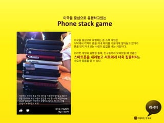 미국을 중심으로 유행하는 폰 스텍 게임은 	
 
식탁에서 각자의 폰을 꺼내 테이블 가운데에 쌓아놓고 있다가	
 
폰을 만지거나 보는 사람이 밥값을 내는 게임이다.	
 
	
 
이러한 게임의 유행을 통해, 친구들끼리 모여있을 때 만큼은	
 
스마트폰을 내려놓고 서로에게 더욱 집중하자는 	
 
수요가 있음을 알 수 있다.	
 
미국을 중심으로 유행하고있는 	
 
Phone	
 stack	
 game	
 
 