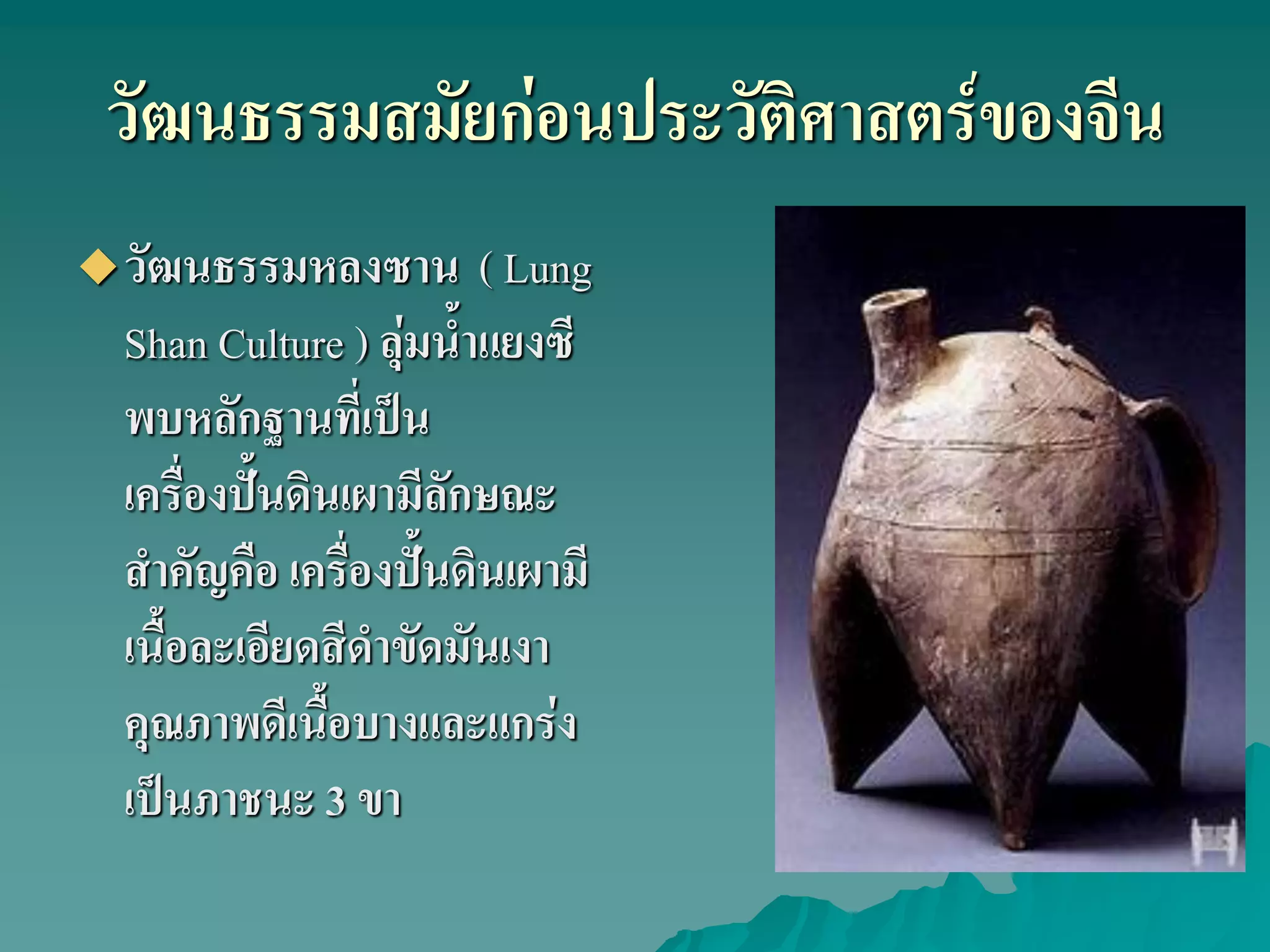 วัฒนธรรมสมัยก่อนประวัติศาสตร์ของจีน
วัฒนธรรมหลงซาน ( Lung
Shan Culture ) ลุ่มน้ําแยงซี
พบหลักฐานที่เป็น
เครื่องปั้นดินเผามีลักษณะ
สําคัญคือ เครื่องปั้นดินเผามี
เนื้อละเอียดสีดําขัดมันเงา
คุณภาพดีเนื้อบางและแกร่ง
เป็นภาชนะ 3 ขา
 