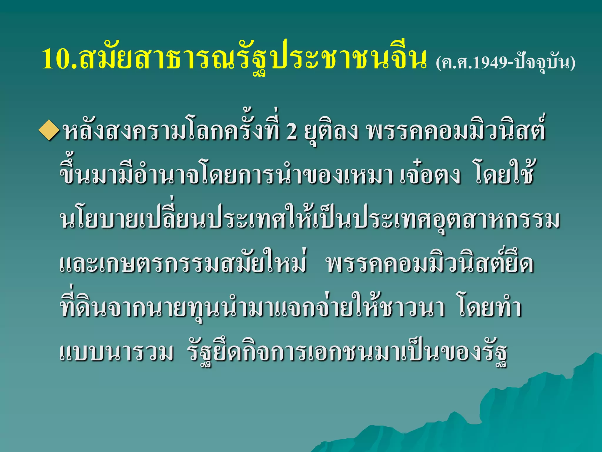 10.สมัยสาธารณรัฐประชาชนจีน (ค.ศ.1949-ปัจจุบัน)
หลังสงครามโลกครั้งที่ 2 ยุติลง พรรคคอมมิวนิสต์
ขึ้นมามีอํานาจโดยการนําของเหมา เจ๋อตง โดยใช้
นโยบายเปลี่ยนประเทศให้เป็นประเทศอุตสาหกรรม
และเกษตรกรรมสมัยใหม่ พรรคคอมมิวนิสต์ยึด
ที่ดินจากนายทุนนํามาแจกจ่ายให้ชาวนา โดยทํา
แบบนารวม รัฐยึดกิจการเอกชนมาเป็นของรัฐ
 