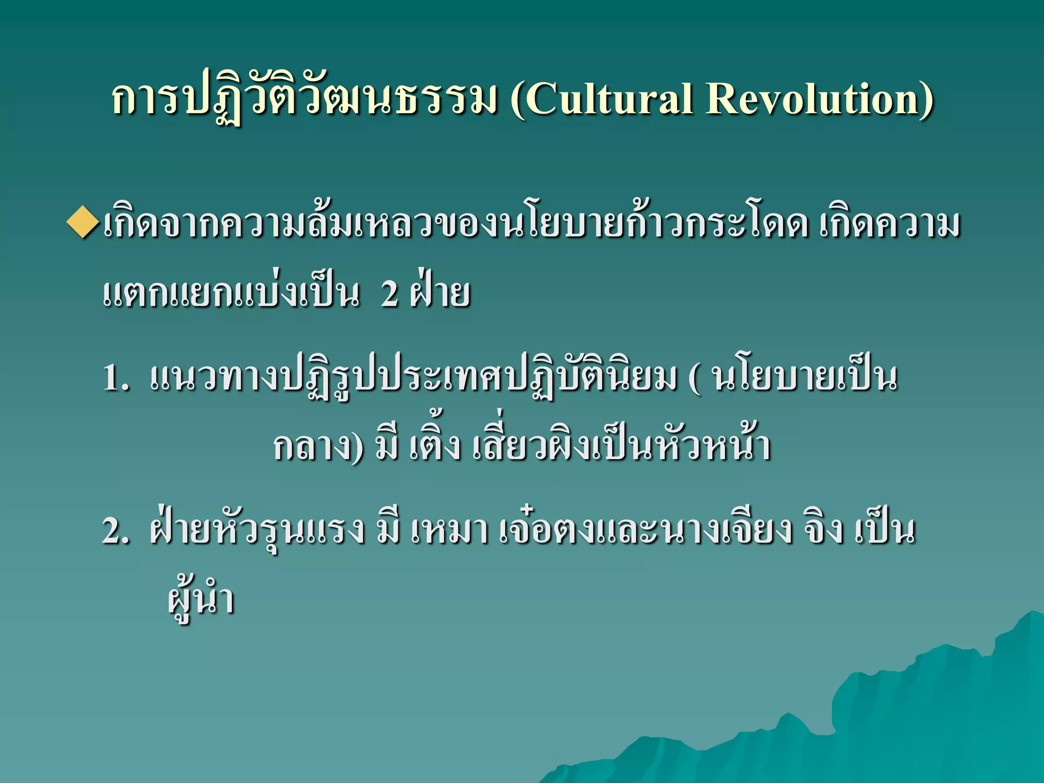 การปฏิวัติวัฒนธรรม (Cultural Revolution)
เกิดจากความล้มเหลวของนโยบายก้าวกระโดด เกิดความ
แตกแยกแบ่งเป็น 2 ฝ่าย
1. แนวทางปฏิรูปประเทศปฏิบัตินิยม ( นโยบายเป็น
กลาง) มี เติ้ง เสี่ยวผิงเป็นหัวหน้า
2. ฝ่ายหัวรุนแรง มี เหมา เจ๋อตงและนางเจียง จิง เป็น
ผู้นํา
 