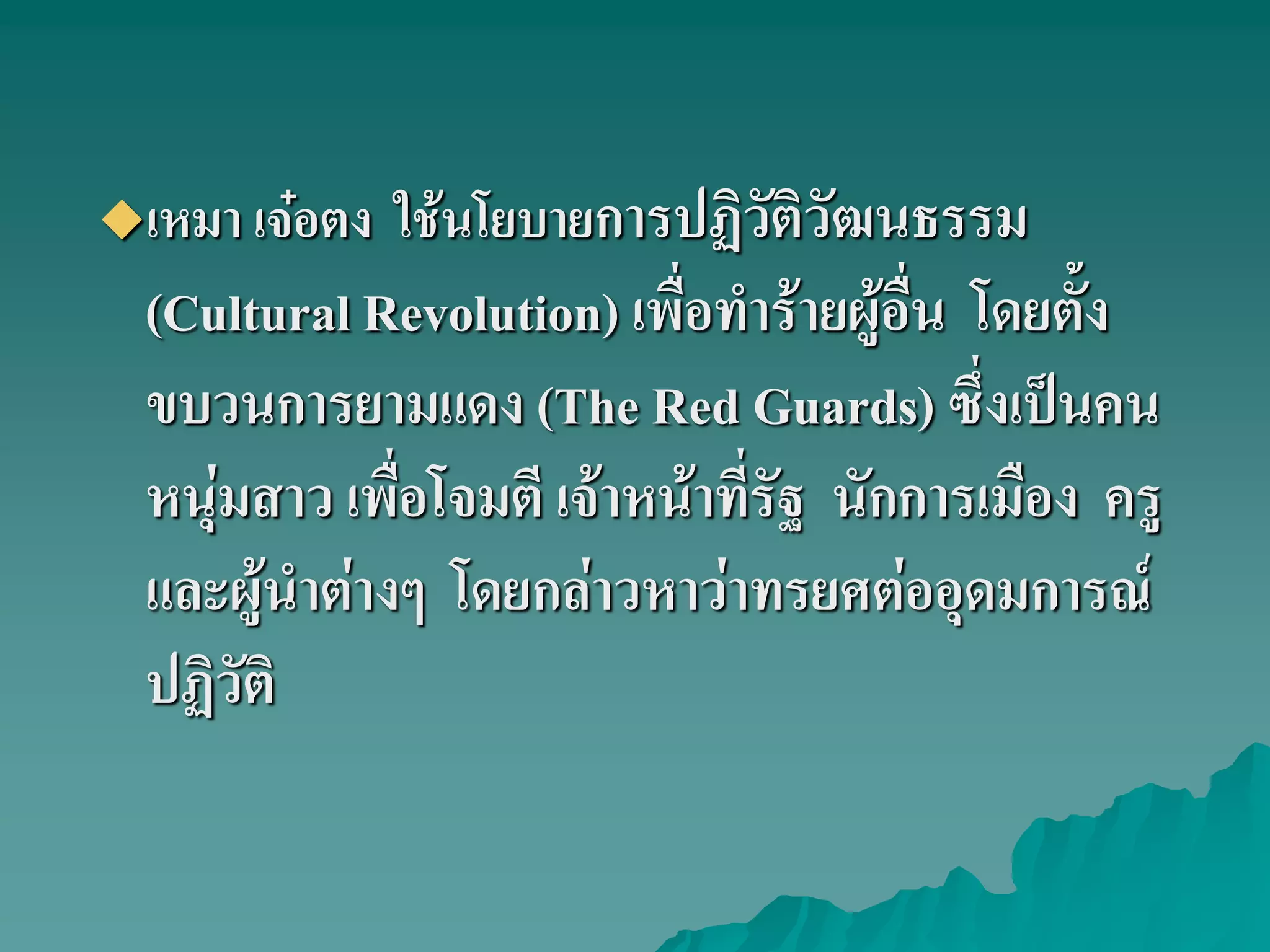 เหมา เจ๋อตง ใช้นโยบายการปฏิวัติวัฒนธรรม
(Cultural Revolution) เพื่อทําร้ายผู้อื่น โดยตั้ง
ขบวนการยามแดง (The Red Guards) ซึ่งเป็นคน
หนุ่มสาว เพื่อโจมตี เจ้าหน้าที่รัฐ นักการเมือง ครู
และผู้นําต่างๆ โดยกล่าวหาว่าทรยศต่ออุดมการณ์
ปฏิวัติ
 