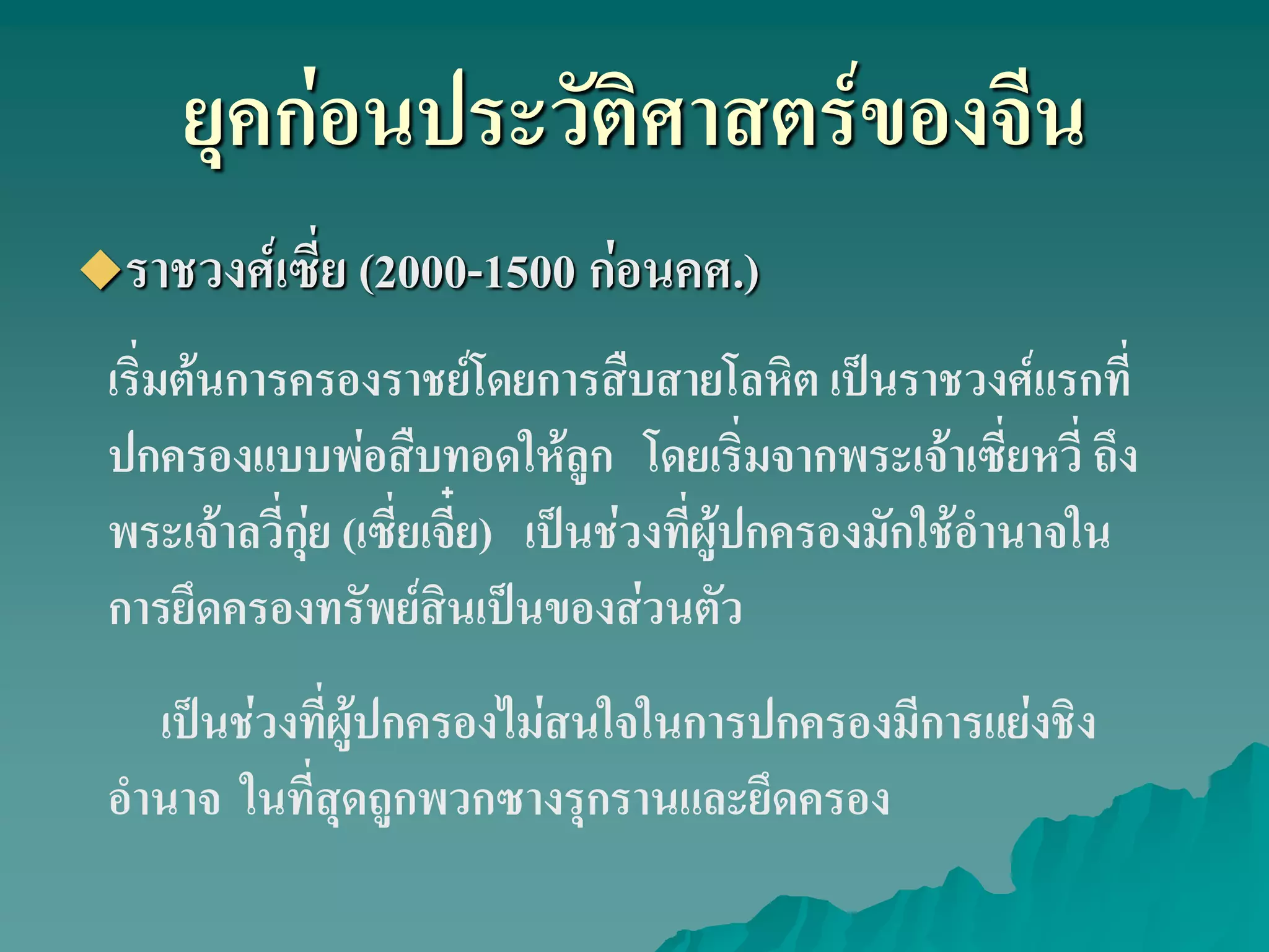 ยุคก่อนประวัติศาสตร์ของจีน
ราชวงศ์เซี่ย (2000-1500 ก่อนคศ.)
เริ่มต้นการครองราชย์โดยการสืบสายโลหิต เป็นราชวงศ์แรกที่
ปกครองแบบพ่อสืบทอดให้ลูก โดยเริ่มจากพระเจ้าเซี่ยหวี่ ถึง
พระเจ้าลวี่กุ่ย (เซี่ยเจี๋ย) เป็นช่วงที่ผู้ปกครองมักใช้อํานาจใน
การยึดครองทรัพย์สินเป็นของส่วนตัว
เป็นช่วงที่ผู้ปกครองไม่สนใจในการปกครองมีการแย่งชิง
อํานาจ ในที่สุดถูกพวกซางรุกรานและยึดครอง
 