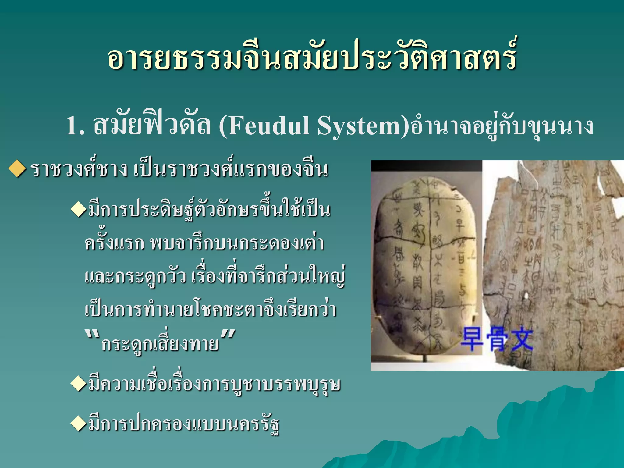 อารยธรรมจีนสมัยประวัติศาสตร์
ราชวงศ์ชาง เป็นราชวงศ์แรกของจีน
มีการประดิษฐ์ตัวอักษรขึ้นใช้เป็น
ครั้งแรก พบจารึกบนกระดองเต่า
และกระดูกวัว เรื่องที่จารึกส่วนใหญ่
เป็นการทํานายโชคชะตาจึงเรียกว่า
“กระดูกเสี่ยงทาย”
มีความเชื่อเรื่องการบูชาบรรพบุรุษ
มีการปกครองแบบนครรัฐ
1. สมัยฟิวดัล (Feudul System)อํานาจอยู่กับขุนนาง
 