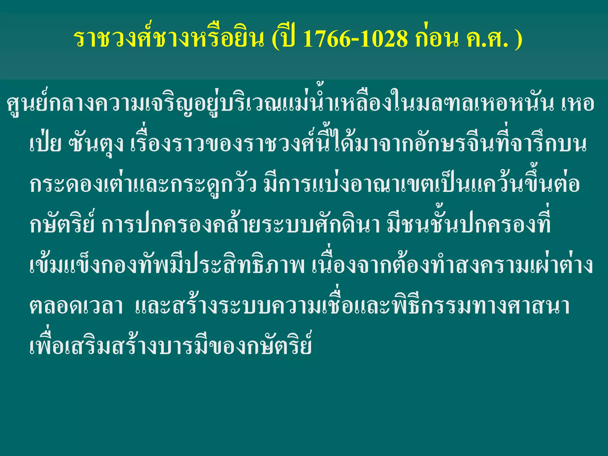 ราชวงศ์ชางหรือยิน (ปี 1766-1028 ก่อน ค.ศ. )
ศูนย์กลางความเจริญอยู่บริเวณแม่น้ําเหลืองในมลฑลเหอหนัน เหอ
เป่ย ซันตุง เรื่องราวของราชวงศ์นี้ได้มาจากอักษรจีนที่จารึกบน
กระดองเต่าและกระดูกวัว มีการแบ่งอาณาเขตเป็นแคว้นขึ้นต่อ
กษัตริย์ การปกครองคล้ายระบบศักดินา มีชนชั้นปกครองที่
เข้มแข็งกองทัพมีประสิทธิภาพ เนื่องจากต้องทําสงครามเผ่าต่าง
ตลอดเวลา และสร้างระบบความเชื่อและพิธีกรรมทางศาสนา
เพื่อเสริมสร้างบารมีของกษัตริย์
 