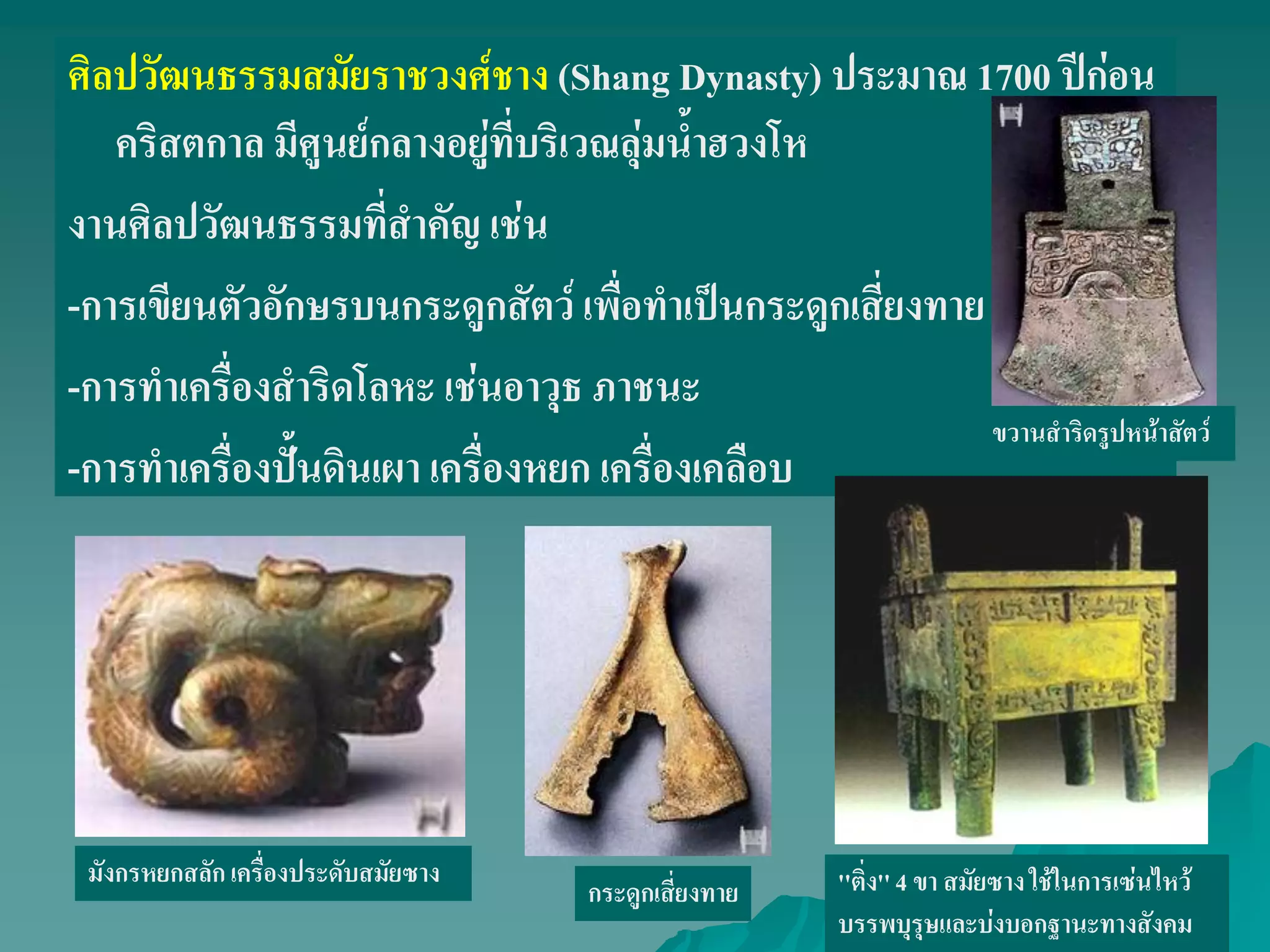 ศิลปวัฒนธรรมสมัยราชวงศ์ชาง (Shang Dynasty) ประมาณ 1700 ปีก่อน
คริสตกาล มีศูนย์กลางอยู่ที่บริเวณลุ่มน้ําฮวงโห
งานศิลปวัฒนธรรมที่สําคัญ เช่น
-การเขียนตัวอักษรบนกระดูกสัตว์ เพื่อทําเป็นกระดูกเสี่ยงทาย
-การทําเครื่องสําริดโลหะ เช่นอาวุธ ภาชนะ
-การทําเครื่องปั้นดินเผา เครื่องหยก เครื่องเคลือบ
''ติ่ง''4 ขา สมัยซาง ใช้ในการเซ่นไหว้
บรรพบุรุษและบ่งบอกฐานะทางสังคม
มังกรหยกสลักเครื่องประดับสมัยซาง
กระดูกเสี่ยงทาย
ขวานสําริดรูปหน้าสัตว์
 