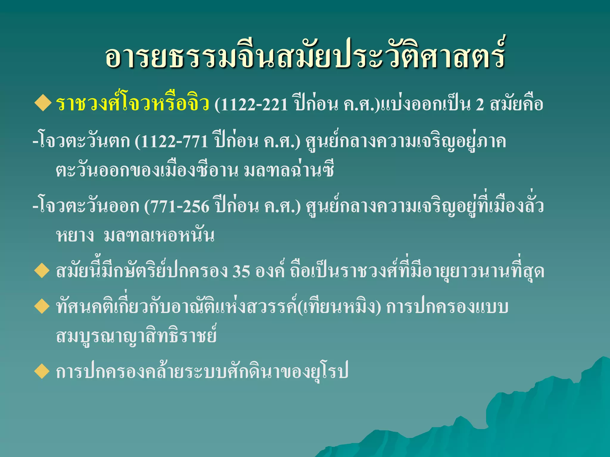 อารยธรรมจีนสมัยประวัติศาสตร์
ราชวงศ์โจวหรือจิว(1122-221 ปีก่อน ค.ศ.)แบ่งออกเป็น 2 สมัยคือ
-โจวตะวันตก (1122-771 ปีก่อน ค.ศ.) ศูนย์กลางความเจริญอยู่ภาค
ตะวันออกของเมืองซีอาน มลฑลฉ่านซี
-โจวตะวันออก (771-256 ปีก่อน ค.ศ.) ศูนย์กลางความเจริญอยู่ที่เมืองลั่ว
หยาง มลฑลเหอหนัน
 สมัยนี้มีกษัตริย์ปกครอง 35 องค์ ถือเป็นราชวงศ์ที่มีอายุยาวนานที่สุด
 ทัศนคติเกี่ยวกับอาณัติแห่งสวรรค์(เทียนหมิง) การปกครองแบบ
สมบูรณาญาสิทธิราชย์
 การปกครองคล้ายระบบศักดินาของยุโรป
 