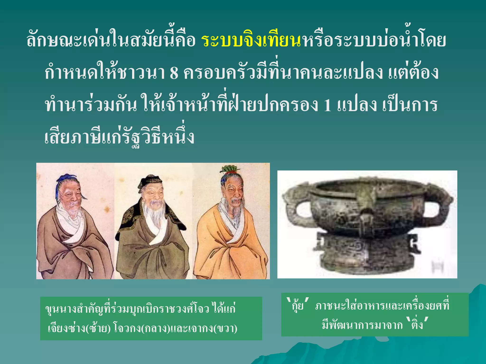 ลักษณะเด่นในสมัยนี้คือ ระบบจิงเทียนหรือระบบบ่อน้ําโดย
กําหนดให้ชาวนา 8 ครอบครัวมีที่นาคนละแปลง แต่ต้อง
ทํานาร่วมกัน ให้เจ้าหน้าที่ฝ่ายปกครอง 1 แปลง เป็นการ
เสียภาษีแก่รัฐวิธีหนึ่ง
ขุนนางสําคัญที่ร่วมบุกเบิกราชวงศ์โจว ได้แก่
เจียงซ่าง(ซ้าย) โจวกง(กลาง)และเจากง(ขวา)
„กุ้ย‟ ภาชนะใส่อาหารและเครื่องยศที่
มีพัฒนาการมาจาก „ติ่ง‟
 