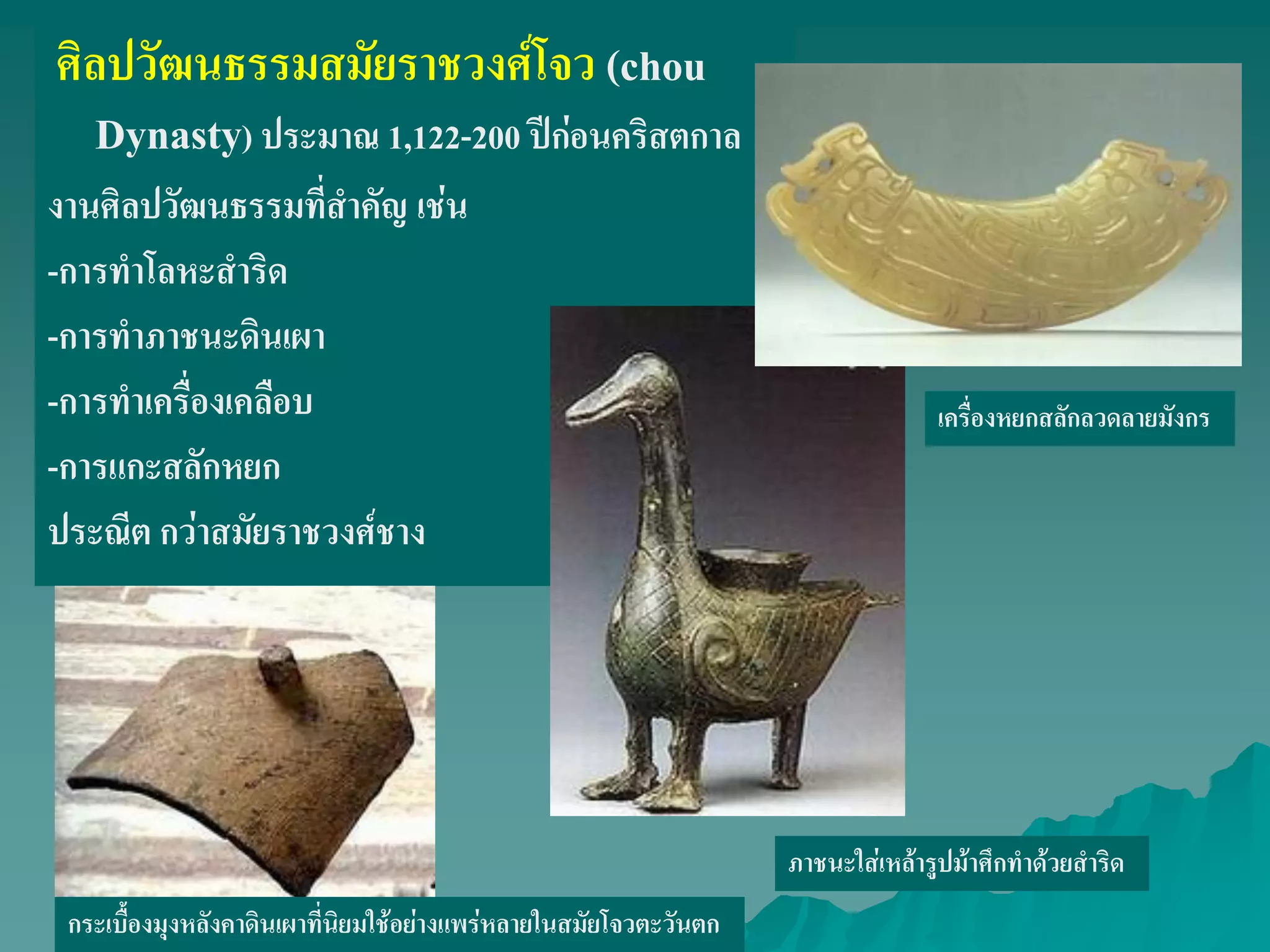 ศิลปวัฒนธรรมสมัยราชวงศ์โจว (chou
Dynasty) ประมาณ 1,122-200 ปีก่อนคริสตกาล
งานศิลปวัฒนธรรมที่สําคัญ เช่น
-การทําโลหะสําริด
-การทําภาชนะดินเผา
-การทําเครื่องเคลือบ
-การแกะสลักหยก
ประณีต กว่าสมัยราชวงศ์ชาง
ภาชนะใส่เหล้ารูปม้าศึกทําด้วยสําริด
กระเบื้องมุงหลังคาดินเผาที่นิยมใช้อย่างแพร่หลายในสมัยโจวตะวันตก
เครื่องหยกสลักลวดลายมังกร
 