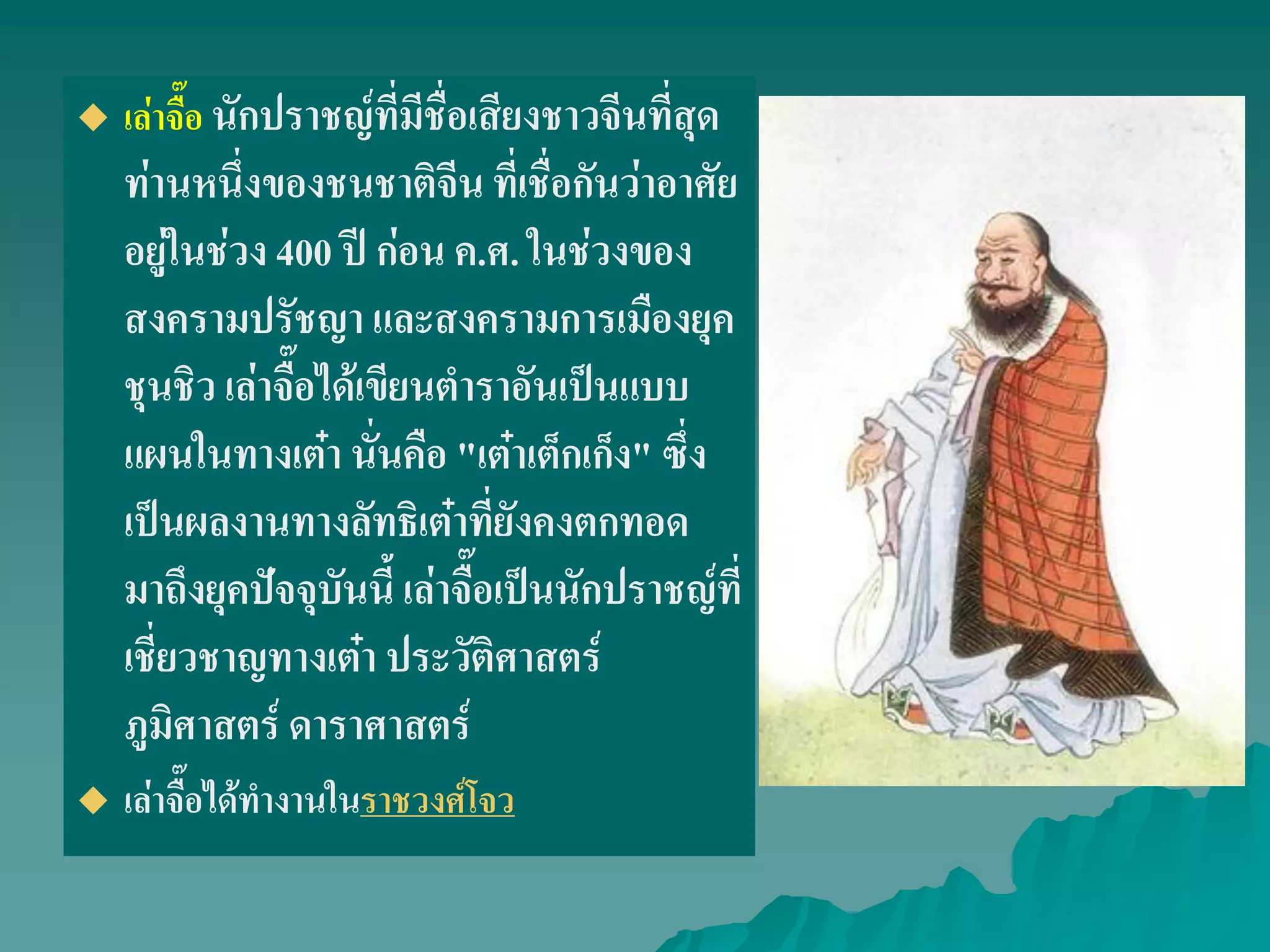  เล่าจื๊อ นักปราชญ์ที่มีชื่อเสียงชาวจีนที่สุด
ท่านหนึ่งของชนชาติจีน ที่เชื่อกันว่าอาศัย
อยู่ในช่วง 400 ปี ก่อน ค.ศ. ในช่วงของ
สงครามปรัชญา และสงครามการเมืองยุค
ชุนชิว เล่าจื๊อได้เขียนตําราอันเป็นแบบ
แผนในทางเต๋า นั่นคือ "เต๋าเต็กเก็ง" ซึ่ง
เป็นผลงานทางลัทธิเต๋าที่ยังคงตกทอด
มาถึงยุคปัจจุบันนี้ เล่าจื๊อเป็นนักปราชญ์ที่
เชี่ยวชาญทางเต๋า ประวัติศาสตร์
ภูมิศาสตร์ ดาราศาสตร์
 เล่าจื๊อได้ทํางานในราชวงศ์โจว
 