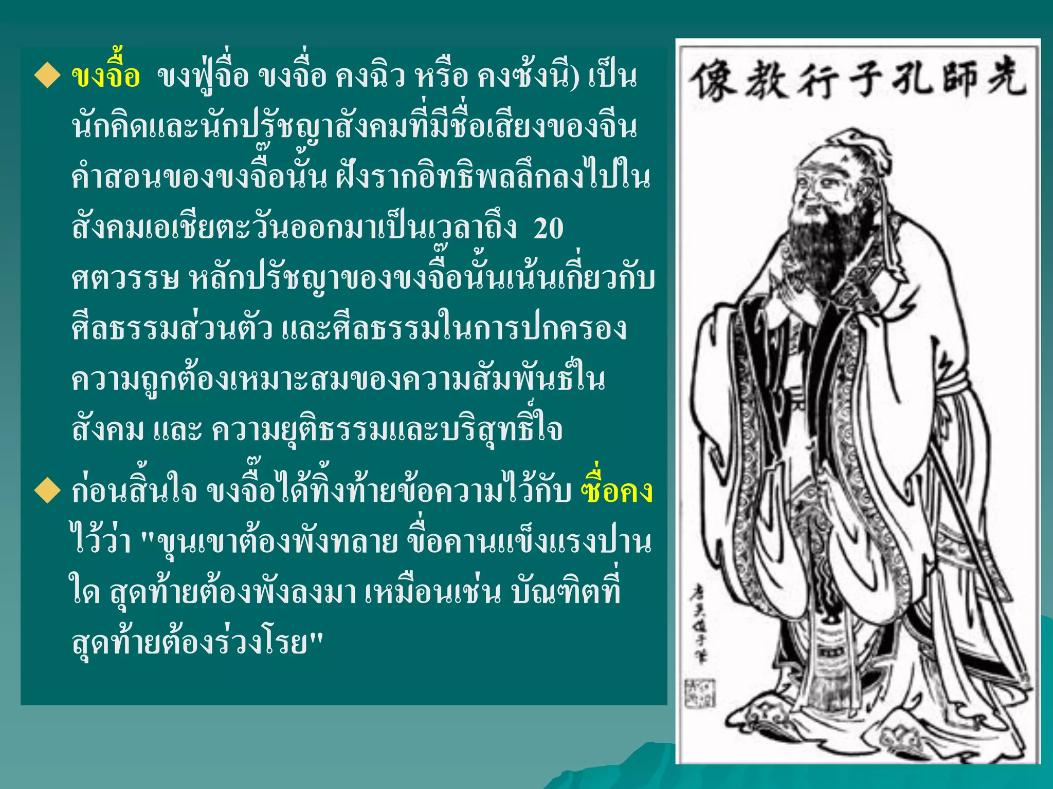  ขงจื้อ ขงฟู่จื่อ ขงจื่อ คงฉิว หรือ คงซ้งนี) เป็น
นักคิดและนักปรัชญาสังคมที่มีชื่อเสียงของจีน
คําสอนของขงจื๊อนั้น ฝังรากอิทธิพลลึกลงไปใน
สังคมเอเชียตะวันออกมาเป็นเวลาถึง 20
ศตวรรษ หลักปรัชญาของขงจื๊อนั้นเน้นเกี่ยวกับ
ศีลธรรมส่วนตัว และศีลธรรมในการปกครอง
ความถูกต้องเหมาะสมของความสัมพันธ์ใน
สังคม และ ความยุติธรรมและบริสุทธิ์ใจ
 ก่อนสิ้นใจ ขงจื๊อได้ทิ้งท้ายข้อความไว้กับ ซื่อคง
ไว้ว่า "ขุนเขาต้องพังทลาย ขื่อคานแข็งแรงปาน
ใด สุดท้ายต้องพังลงมา เหมือนเช่น บัณฑิตที่
สุดท้ายต้องร่วงโรย"
 