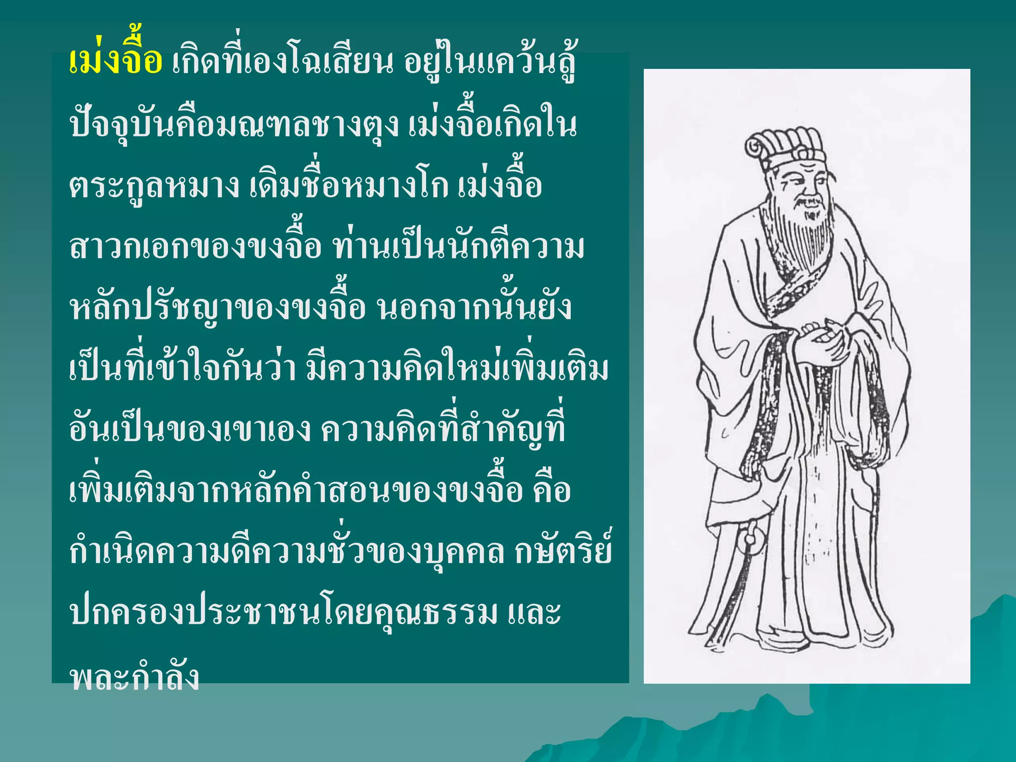 เม่งจื้อเกิดที่เองโฉเสียน อยู่ในแคว้นลู้
ปัจจุบันคือมณฑลชางตุง เม่งจื้อเกิดใน
ตระกูลหมาง เดิมชื่อหมางโก เม่งจื้อ
สาวกเอกของขงจื้อ ท่านเป็นนักตีความ
หลักปรัชญาของขงจื้อ นอกจากนั้นยัง
เป็นที่เข้าใจกันว่า มีความคิดใหม่เพิ่มเติม
อันเป็นของเขาเอง ความคิดที่สําคัญที่
เพิ่มเติมจากหลักคําสอนของขงจื้อ คือ
กําเนิดความดีความชั่วของบุคคล กษัตริย์
ปกครองประชาชนโดยคุณธรรม และ
พละกําลัง
 