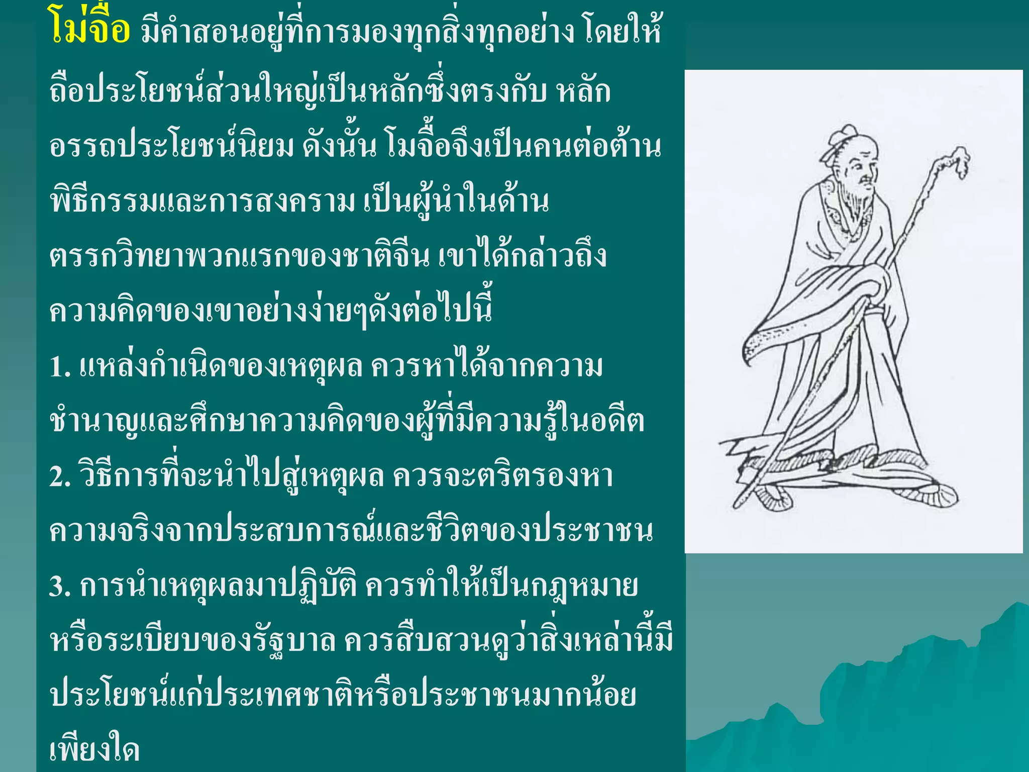 โม่จื้อมีคําสอนอยู่ที่การมองทุกสิ่งทุกอย่าง โดยให้
ถือประโยชน์ส่วนใหญ่เป็นหลักซึ่งตรงกับ หลัก
อรรถประโยชน์นิยม ดังนั้น โมจื้อจึงเป็นคนต่อต้าน
พิธีกรรมและการสงคราม เป็นผู้นําในด้าน
ตรรกวิทยาพวกแรกของชาติจีน เขาได้กล่าวถึง
ความคิดของเขาอย่างง่ายๆดังต่อไปนี้
1. แหล่งกําเนิดของเหตุผล ควรหาได้จากความ
ชํานาญและศึกษาความคิดของผู้ที่มีความรู้ในอดีต
2. วิธีการที่จะนําไปสู่เหตุผล ควรจะตริตรองหา
ความจริงจากประสบการณ์และชีวิตของประชาชน
3. การนําเหตุผลมาปฏิบัติ ควรทําให้เป็นกฎหมาย
หรือระเบียบของรัฐบาล ควรสืบสวนดูว่าสิ่งเหล่านี้มี
ประโยชน์แก่ประเทศชาติหรือประชาชนมากน้อย
เพียงใด
 
