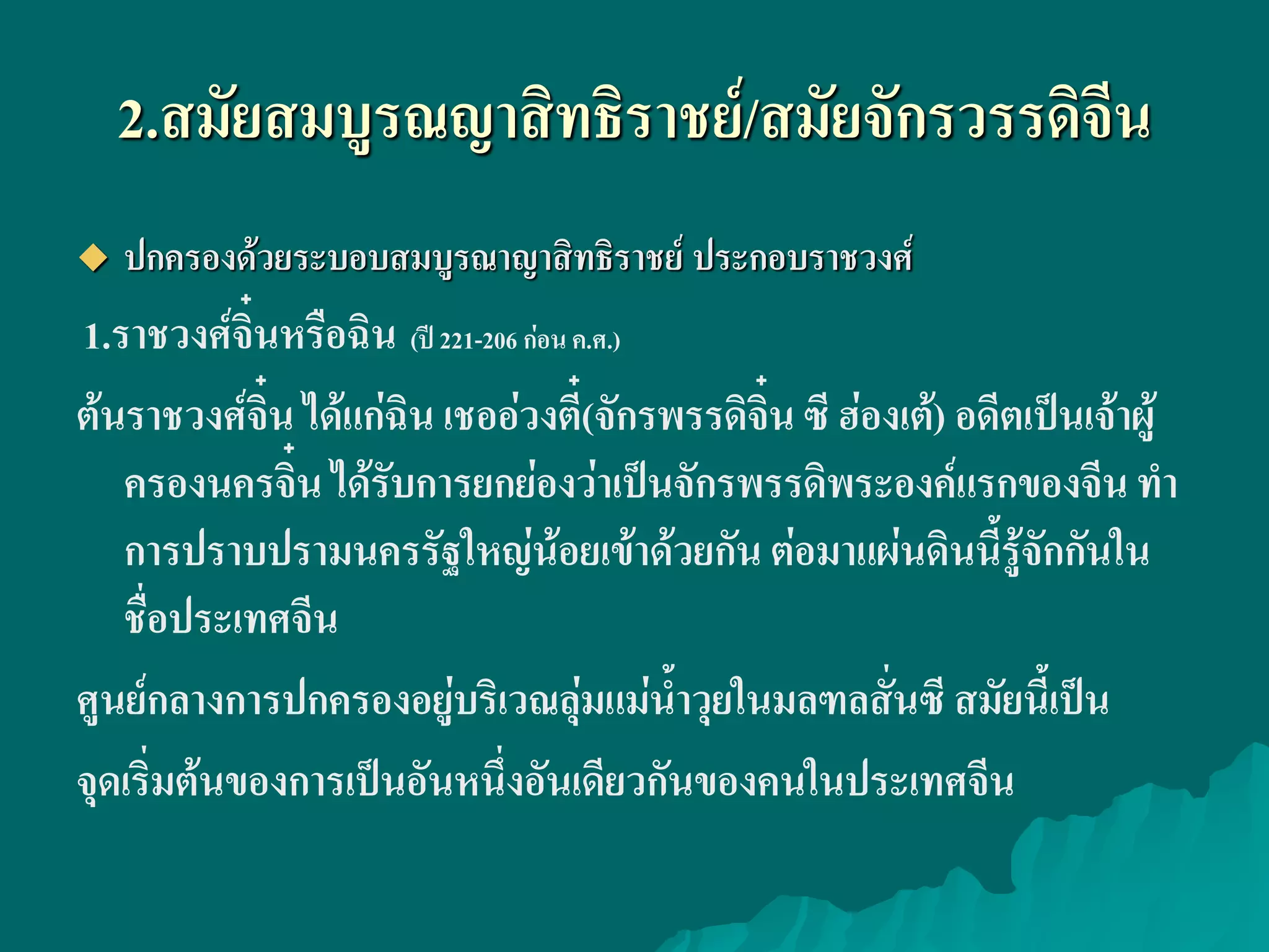 2.สมัยสมบูรณญาสิทธิราชย์/สมัยจักรวรรดิจีน
 ปกครองด้วยระบอบสมบูรณาญาสิทธิราชย์ ประกอบราชวงศ์
1.ราชวงศ์จิ๋นหรือฉิน (ปี 221-206 ก่อน ค.ศ.)
ต้นราชวงศ์จิ๋น ได้แก่ฉิน เชออ่วงตี๋(จักรพรรดิจิ๋นซี ฮ่องเต้) อดีตเป็นเจ้าผู้
ครองนครจิ๋น ได้รับการยกย่องว่าเป็นจักรพรรดิพระองค์แรกของจีน ทํา
การปราบปรามนครรัฐใหญ่น้อยเข้าด้วยกัน ต่อมาแผ่นดินนี้รู้จักกันใน
ชื่อประเทศจีน
ศูนย์กลางการปกครองอยู่บริเวณลุ่มแม่น้ําวุยในมลฑลสั่นซี สมัยนี้เป็น
จุดเริ่มต้นของการเป็นอันหนึ่งอันเดียวกันของคนในประเทศจีน
 