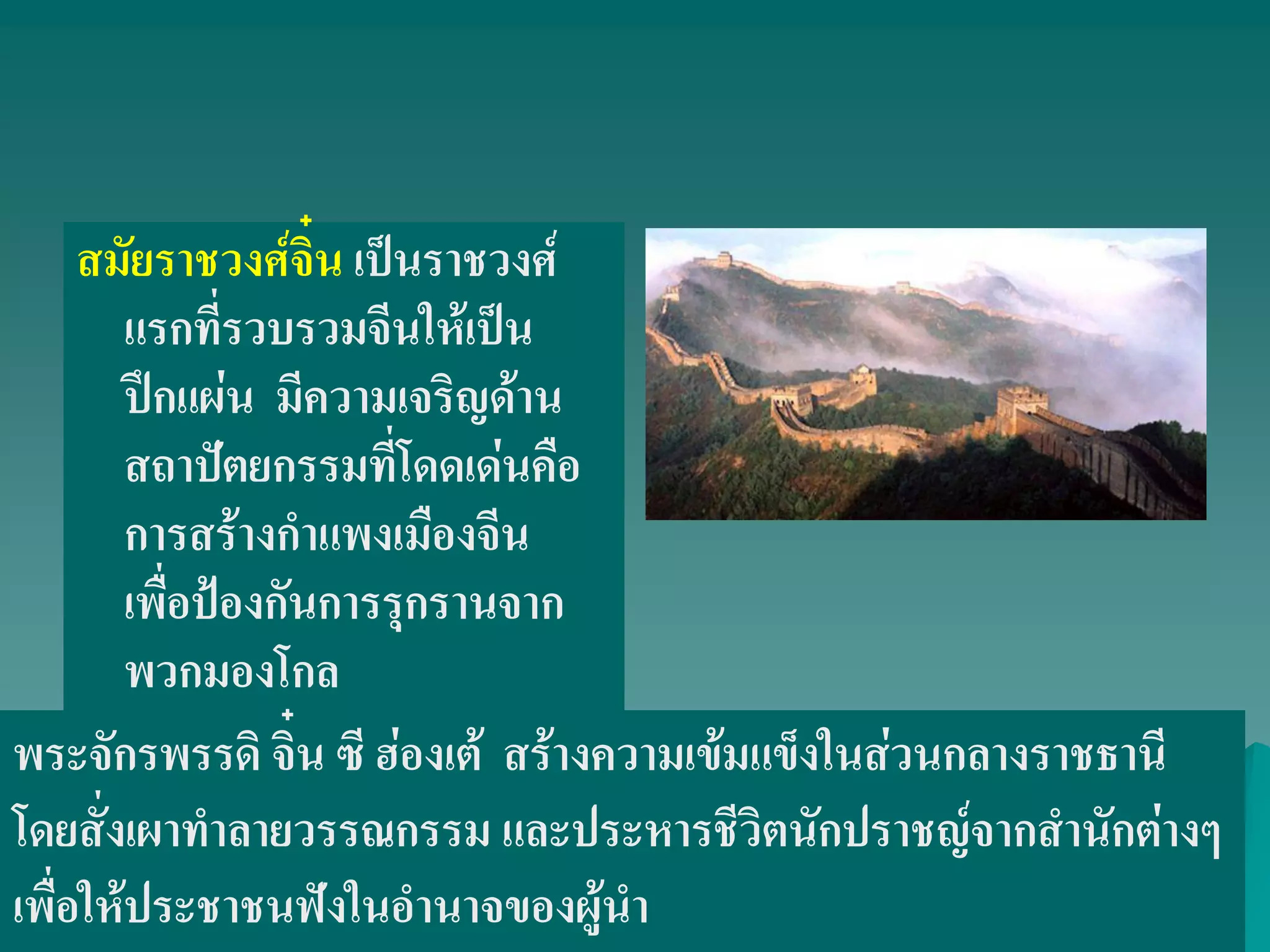 สมัยราชวงศ์จิ๋น เป็นราชวงศ์
แรกที่รวบรวมจีนให้เป็น
ปึกแผ่น มีความเจริญด้าน
สถาปัตยกรรมที่โดดเด่นคือ
การสร้างกําแพงเมืองจีน
เพื่อป้องกันการรุกรานจาก
พวกมองโกล
พระจักรพรรดิ จิ๋น ซี ฮ่องเต้ สร้างความเข้มแข็งในส่วนกลางราชธานี
โดยสั่งเผาทําลายวรรณกรรม และประหารชีวิตนักปราชญ์จากสํานักต่างๆ
เพื่อให้ประชาชนฟังในอํานาจของผู้นํา
 