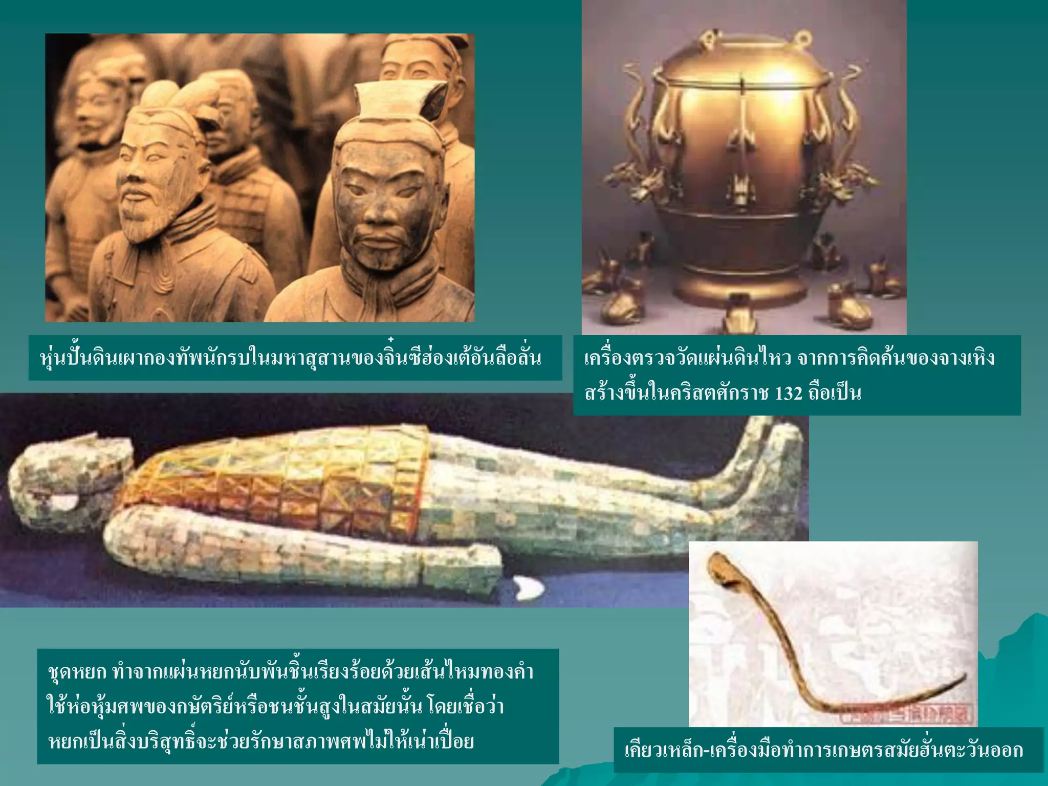 หุ่นปั้นดินเผากองทัพนักรบในมหาสุสานของจิ๋นซีฮ่องเต้อันลือลั่น
ชุดหยก ทําจากแผ่นหยกนับพันชิ้นเรียงร้อยด้วยเส้นไหมทองคํา
ใช้ห่อหุ้มศพของกษัตริย์หรือชนชั้นสูงในสมัยนั้นโดยเชื่อว่า
หยกเป็นสิ่งบริสุทธิ์จะช่วยรักษาสภาพศพไม่ให้เน่าเปื่อย
เครื่องตรวจวัดแผ่นดินไหว จากการคิดค้นของจางเหิง
สร้างขึ้นในคริสตศักราช 132 ถือเป็น
เคียวเหล็ก-เครื่องมือทําการเกษตรสมัยฮั่นตะวันออก
 