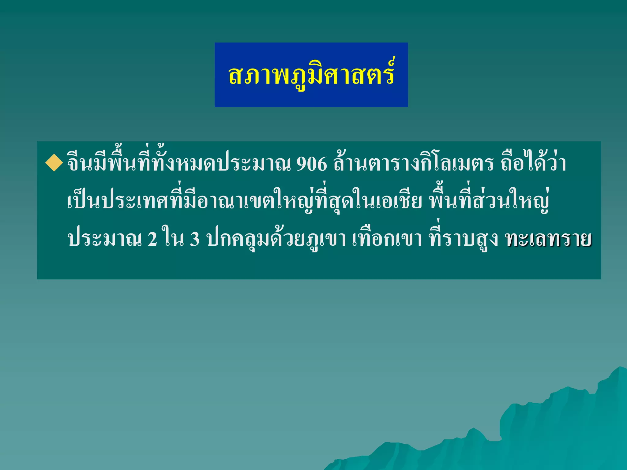 สภาพภูมิศาสตร์
จีนมีพื้นที่ทั้งหมดประมาณ 906 ล้านตารางกิโลเมตร ถือได้ว่า
เป็นประเทศที่มีอาณาเขตใหญ่ที่สุดในเอเชีย พื้นที่ส่วนใหญ่
ประมาณ 2 ใน 3 ปกคลุมด้วยภูเขา เทือกเขา ที่ราบสูง ทะเลทราย
 